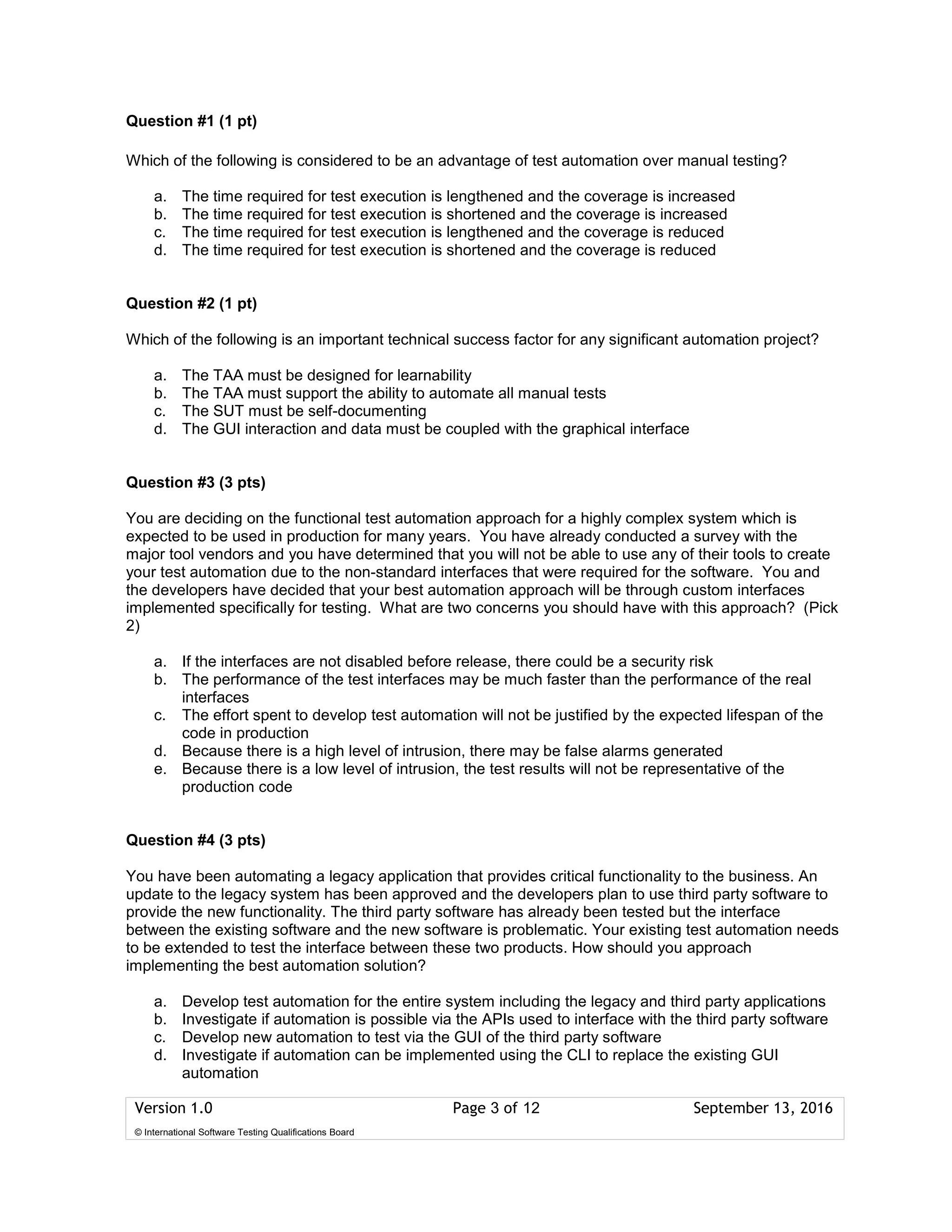 Version 1.0 Page 3 of 12 September 13, 2016
© International Software Testing Qualifications Board
Question #1 (1 pt)
Which of the following is considered to be an advantage of test automation over manual testing?
a. The time required for test execution is lengthened and the coverage is increased
b. The time required for test execution is shortened and the coverage is increased
c. The time required for test execution is lengthened and the coverage is reduced
d. The time required for test execution is shortened and the coverage is reduced
Question #2 (1 pt)
Which of the following is an important technical success factor for any significant automation project?
a. The TAA must be designed for learnability
b. The TAA must support the ability to automate all manual tests
c. The SUT must be self-documenting
d. The GUI interaction and data must be coupled with the graphical interface
Question #3 (3 pts)
You are deciding on the functional test automation approach for a highly complex system which is
expected to be used in production for many years. You have already conducted a survey with the
major tool vendors and you have determined that you will not be able to use any of their tools to create
your test automation due to the non-standard interfaces that were required for the software. You and
the developers have decided that your best automation approach will be through custom interfaces
implemented specifically for testing. What are two concerns you should have with this approach? (Pick
2)
a. If the interfaces are not disabled before release, there could be a security risk
b. The performance of the test interfaces may be much faster than the performance of the real
interfaces
c. The effort spent to develop test automation will not be justified by the expected lifespan of the
code in production
d. Because there is a high level of intrusion, there may be false alarms generated
e. Because there is a low level of intrusion, the test results will not be representative of the
production code
Question #4 (3 pts)
You have been automating a legacy application that provides critical functionality to the business. An
update to the legacy system has been approved and the developers plan to use third party software to
provide the new functionality. The third party software has already been tested but the interface
between the existing software and the new software is problematic. Your existing test automation needs
to be extended to test the interface between these two products. How should you approach
implementing the best automation solution?
a. Develop test automation for the entire system including the legacy and third party applications
b. Investigate if automation is possible via the APIs used to interface with the third party software
c. Develop new automation to test via the GUI of the third party software
d. Investigate if automation can be implemented using the CLI to replace the existing GUI
automation
 