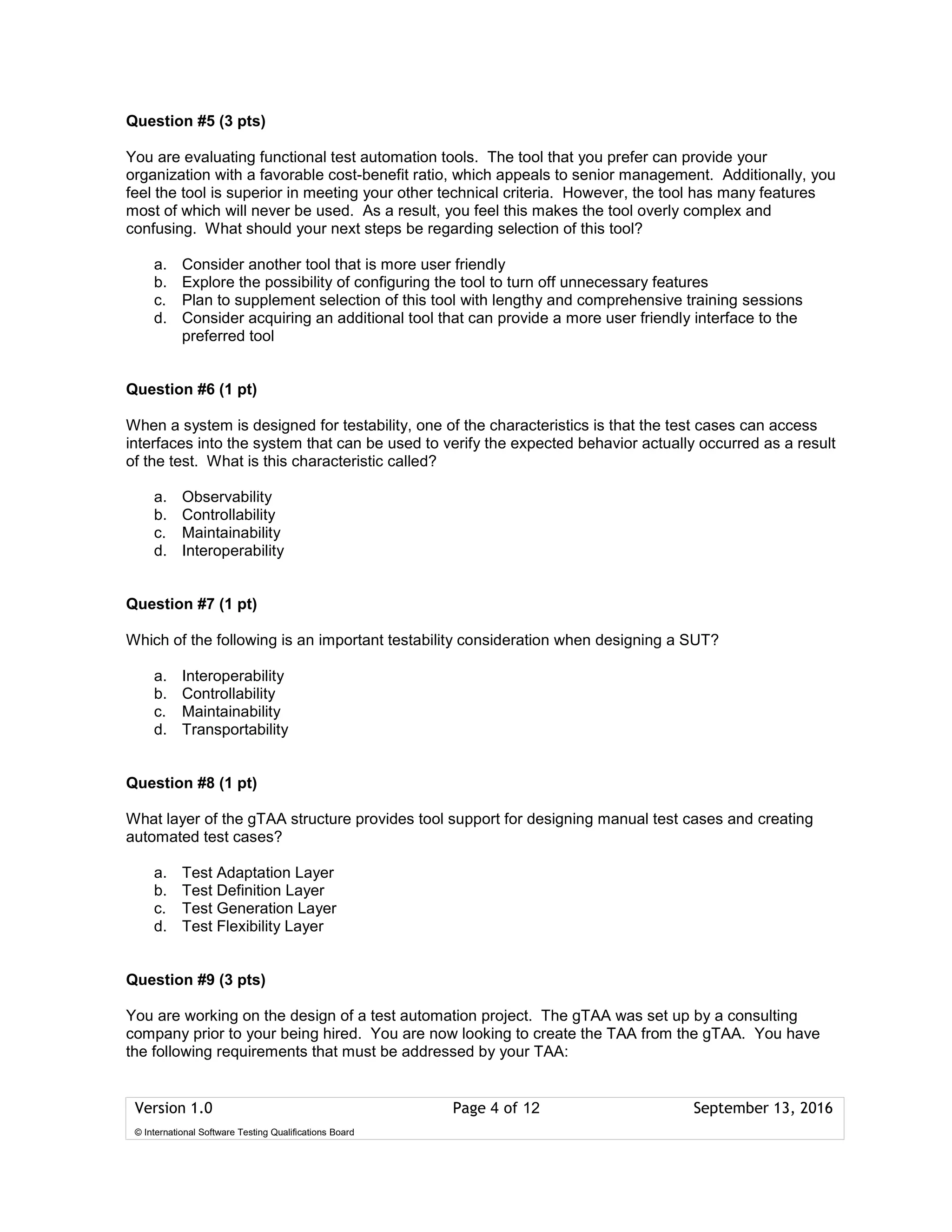 Version 1.0 Page 4 of 12 September 13, 2016
© International Software Testing Qualifications Board
Question #5 (3 pts)
You are evaluating functional test automation tools. The tool that you prefer can provide your
organization with a favorable cost-benefit ratio, which appeals to senior management. Additionally, you
feel the tool is superior in meeting your other technical criteria. However, the tool has many features
most of which will never be used. As a result, you feel this makes the tool overly complex and
confusing. What should your next steps be regarding selection of this tool?
a. Consider another tool that is more user friendly
b. Explore the possibility of configuring the tool to turn off unnecessary features
c. Plan to supplement selection of this tool with lengthy and comprehensive training sessions
d. Consider acquiring an additional tool that can provide a more user friendly interface to the
preferred tool
Question #6 (1 pt)
When a system is designed for testability, one of the characteristics is that the test cases can access
interfaces into the system that can be used to verify the expected behavior actually occurred as a result
of the test. What is this characteristic called?
a. Observability
b. Controllability
c. Maintainability
d. Interoperability
Question #7 (1 pt)
Which of the following is an important testability consideration when designing a SUT?
a. Interoperability
b. Controllability
c. Maintainability
d. Transportability
Question #8 (1 pt)
What layer of the gTAA structure provides tool support for designing manual test cases and creating
automated test cases?
a. Test Adaptation Layer
b. Test Definition Layer
c. Test Generation Layer
d. Test Flexibility Layer
Question #9 (3 pts)
You are working on the design of a test automation project. The gTAA was set up by a consulting
company prior to your being hired. You are now looking to create the TAA from the gTAA. You have
the following requirements that must be addressed by your TAA:
 
