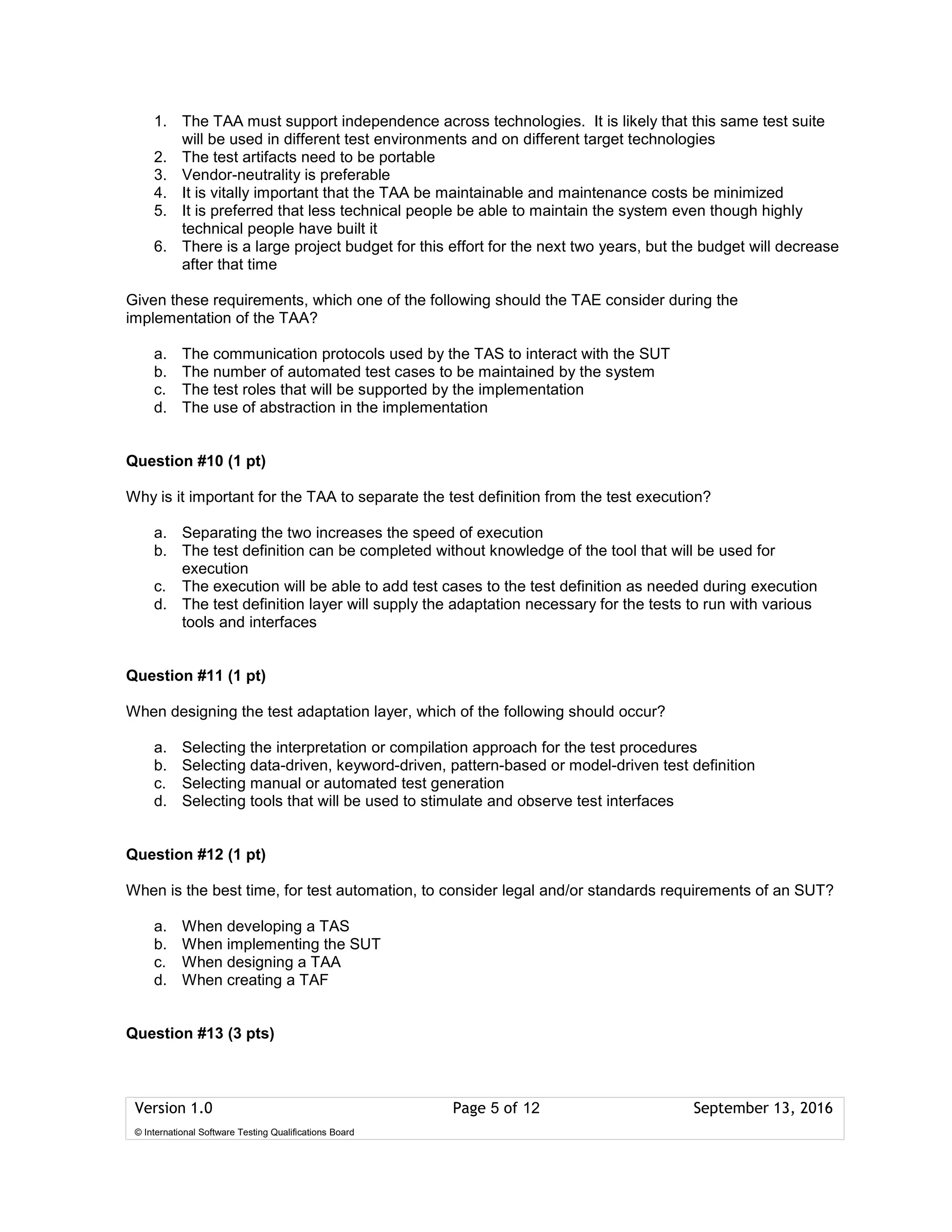 Version 1.0 Page 5 of 12 September 13, 2016
© International Software Testing Qualifications Board
1. The TAA must support independence across technologies. It is likely that this same test suite
will be used in different test environments and on different target technologies
2. The test artifacts need to be portable
3. Vendor-neutrality is preferable
4. It is vitally important that the TAA be maintainable and maintenance costs be minimized
5. It is preferred that less technical people be able to maintain the system even though highly
technical people have built it
6. There is a large project budget for this effort for the next two years, but the budget will decrease
after that time
Given these requirements, which one of the following should the TAE consider during the
implementation of the TAA?
a. The communication protocols used by the TAS to interact with the SUT
b. The number of automated test cases to be maintained by the system
c. The test roles that will be supported by the implementation
d. The use of abstraction in the implementation
Question #10 (1 pt)
Why is it important for the TAA to separate the test definition from the test execution?
a. Separating the two increases the speed of execution
b. The test definition can be completed without knowledge of the tool that will be used for
execution
c. The execution will be able to add test cases to the test definition as needed during execution
d. The test definition layer will supply the adaptation necessary for the tests to run with various
tools and interfaces
Question #11 (1 pt)
When designing the test adaptation layer, which of the following should occur?
a. Selecting the interpretation or compilation approach for the test procedures
b. Selecting data-driven, keyword-driven, pattern-based or model-driven test definition
c. Selecting manual or automated test generation
d. Selecting tools that will be used to stimulate and observe test interfaces
Question #12 (1 pt)
When is the best time, for test automation, to consider legal and/or standards requirements of an SUT?
a. When developing a TAS
b. When implementing the SUT
c. When designing a TAA
d. When creating a TAF
Question #13 (3 pts)
 