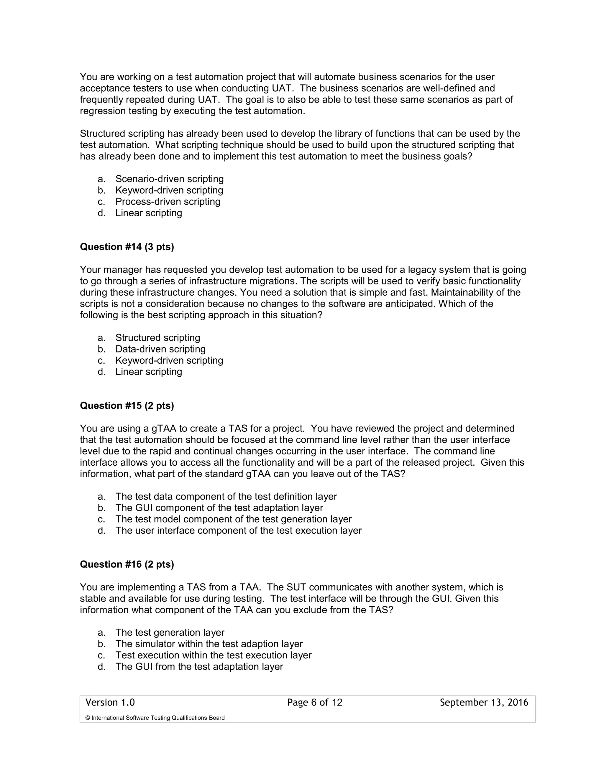 Version 1.0 Page 6 of 12 September 13, 2016
© International Software Testing Qualifications Board
You are working on a test automation project that will automate business scenarios for the user
acceptance testers to use when conducting UAT. The business scenarios are well-defined and
frequently repeated during UAT. The goal is to also be able to test these same scenarios as part of
regression testing by executing the test automation.
Structured scripting has already been used to develop the library of functions that can be used by the
test automation. What scripting technique should be used to build upon the structured scripting that
has already been done and to implement this test automation to meet the business goals?
a. Scenario-driven scripting
b. Keyword-driven scripting
c. Process-driven scripting
d. Linear scripting
Question #14 (3 pts)
Your manager has requested you develop test automation to be used for a legacy system that is going
to go through a series of infrastructure migrations. The scripts will be used to verify basic functionality
during these infrastructure changes. You need a solution that is simple and fast. Maintainability of the
scripts is not a consideration because no changes to the software are anticipated. Which of the
following is the best scripting approach in this situation?
a. Structured scripting
b. Data-driven scripting
c. Keyword-driven scripting
d. Linear scripting
Question #15 (2 pts)
You are using a gTAA to create a TAS for a project. You have reviewed the project and determined
that the test automation should be focused at the command line level rather than the user interface
level due to the rapid and continual changes occurring in the user interface. The command line
interface allows you to access all the functionality and will be a part of the released project. Given this
information, what part of the standard gTAA can you leave out of the TAS?
a. The test data component of the test definition layer
b. The GUI component of the test adaptation layer
c. The test model component of the test generation layer
d. The user interface component of the test execution layer
Question #16 (2 pts)
You are implementing a TAS from a TAA. The SUT communicates with another system, which is
stable and available for use during testing. The test interface will be through the GUI. Given this
information what component of the TAA can you exclude from the TAS?
a. The test generation layer
b. The simulator within the test adaption layer
c. Test execution within the test execution layer
d. The GUI from the test adaptation layer
 
