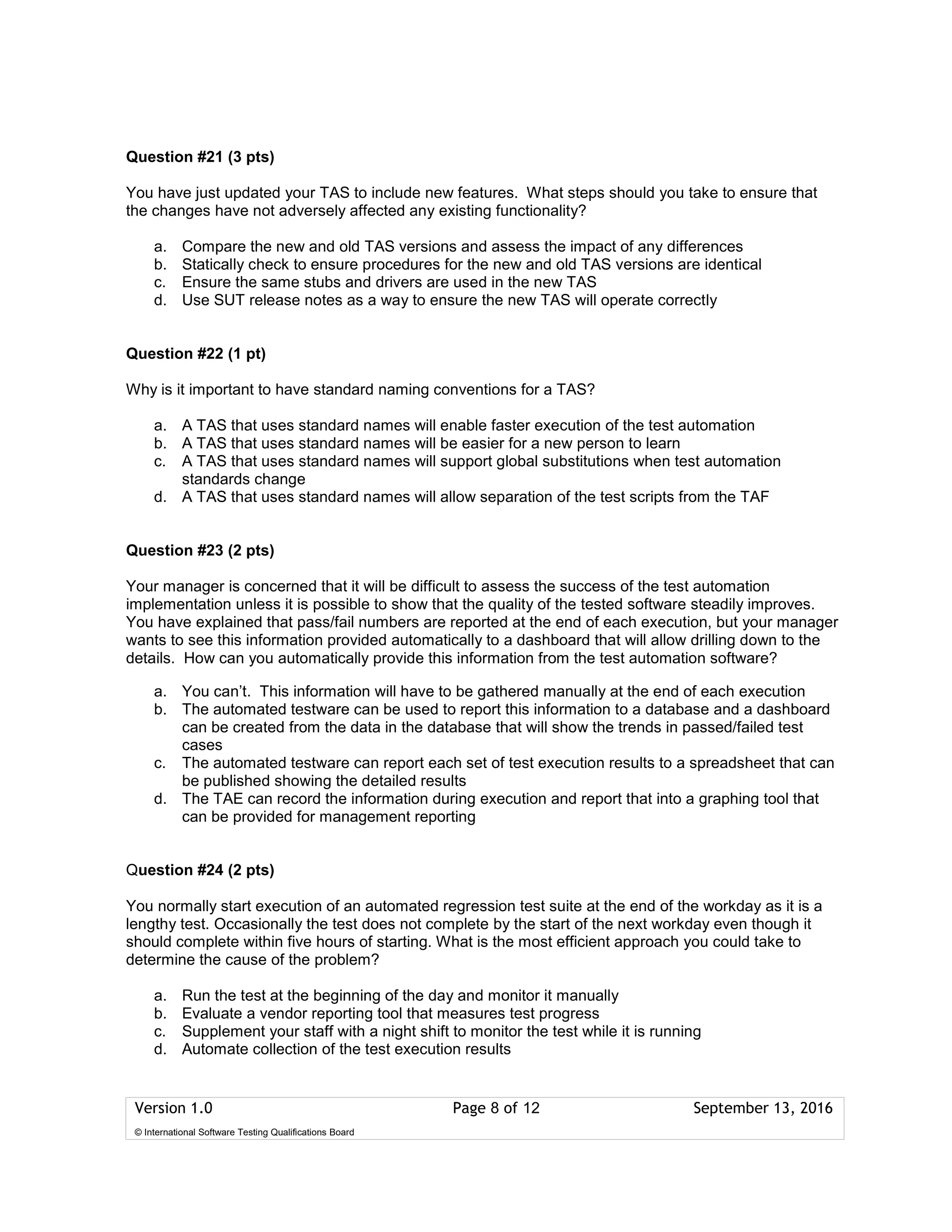 Version 1.0 Page 8 of 12 September 13, 2016
© International Software Testing Qualifications Board
Question #21 (3 pts)
You have just updated your TAS to include new features. What steps should you take to ensure that
the changes have not adversely affected any existing functionality?
a. Compare the new and old TAS versions and assess the impact of any differences
b. Statically check to ensure procedures for the new and old TAS versions are identical
c. Ensure the same stubs and drivers are used in the new TAS
d. Use SUT release notes as a way to ensure the new TAS will operate correctly
Question #22 (1 pt)
Why is it important to have standard naming conventions for a TAS?
a. A TAS that uses standard names will enable faster execution of the test automation
b. A TAS that uses standard names will be easier for a new person to learn
c. A TAS that uses standard names will support global substitutions when test automation
standards change
d. A TAS that uses standard names will allow separation of the test scripts from the TAF
Question #23 (2 pts)
Your manager is concerned that it will be difficult to assess the success of the test automation
implementation unless it is possible to show that the quality of the tested software steadily improves.
You have explained that pass/fail numbers are reported at the end of each execution, but your manager
wants to see this information provided automatically to a dashboard that will allow drilling down to the
details. How can you automatically provide this information from the test automation software?
a. You can’t. This information will have to be gathered manually at the end of each execution
b. The automated testware can be used to report this information to a database and a dashboard
can be created from the data in the database that will show the trends in passed/failed test
cases
c. The automated testware can report each set of test execution results to a spreadsheet that can
be published showing the detailed results
d. The TAE can record the information during execution and report that into a graphing tool that
can be provided for management reporting
Question #24 (2 pts)
You normally start execution of an automated regression test suite at the end of the workday as it is a
lengthy test. Occasionally the test does not complete by the start of the next workday even though it
should complete within five hours of starting. What is the most efficient approach you could take to
determine the cause of the problem?
a. Run the test at the beginning of the day and monitor it manually
b. Evaluate a vendor reporting tool that measures test progress
c. Supplement your staff with a night shift to monitor the test while it is running
d. Automate collection of the test execution results
 