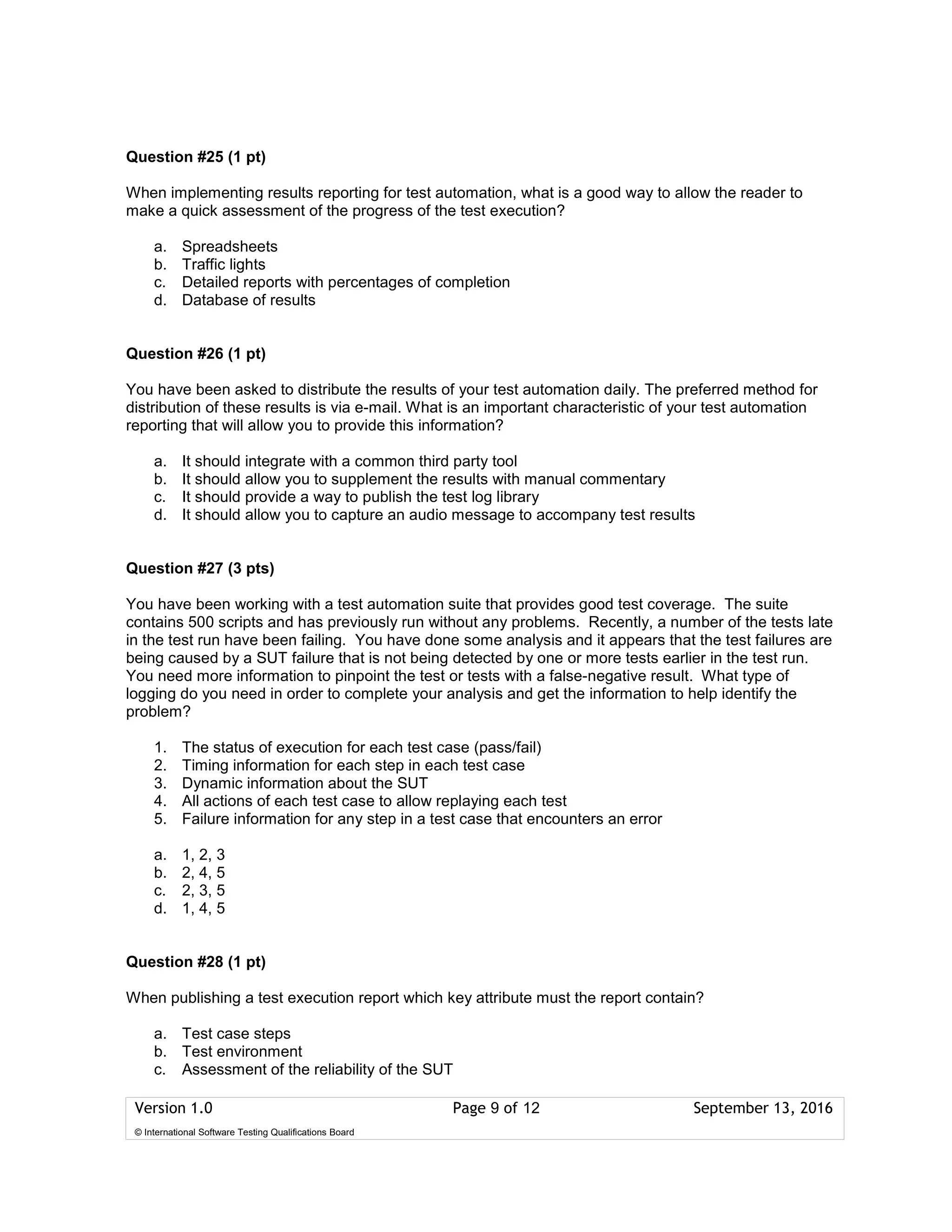 Version 1.0 Page 9 of 12 September 13, 2016
© International Software Testing Qualifications Board
Question #25 (1 pt)
When implementing results reporting for test automation, what is a good way to allow the reader to
make a quick assessment of the progress of the test execution?
a. Spreadsheets
b. Traffic lights
c. Detailed reports with percentages of completion
d. Database of results
Question #26 (1 pt)
You have been asked to distribute the results of your test automation daily. The preferred method for
distribution of these results is via e-mail. What is an important characteristic of your test automation
reporting that will allow you to provide this information?
a. It should integrate with a common third party tool
b. It should allow you to supplement the results with manual commentary
c. It should provide a way to publish the test log library
d. It should allow you to capture an audio message to accompany test results
Question #27 (3 pts)
You have been working with a test automation suite that provides good test coverage. The suite
contains 500 scripts and has previously run without any problems. Recently, a number of the tests late
in the test run have been failing. You have done some analysis and it appears that the test failures are
being caused by a SUT failure that is not being detected by one or more tests earlier in the test run.
You need more information to pinpoint the test or tests with a false-negative result. What type of
logging do you need in order to complete your analysis and get the information to help identify the
problem?
1. The status of execution for each test case (pass/fail)
2. Timing information for each step in each test case
3. Dynamic information about the SUT
4. All actions of each test case to allow replaying each test
5. Failure information for any step in a test case that encounters an error
a. 1, 2, 3
b. 2, 4, 5
c. 2, 3, 5
d. 1, 4, 5
Question #28 (1 pt)
When publishing a test execution report which key attribute must the report contain?
a. Test case steps
b. Test environment
c. Assessment of the reliability of the SUT
 