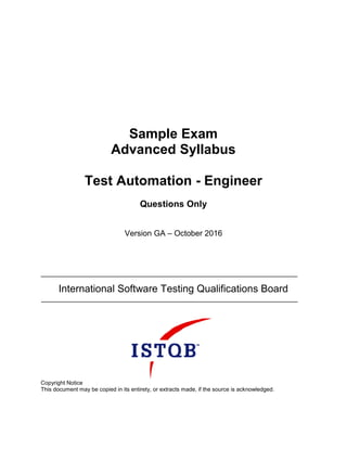 Sample Exam
Advanced Syllabus
Test Automation - Engineer
Questions Only
Version GA – October 2016
International Software Testing Qualifications Board
Copyright Notice
This document may be copied in its entirety, or extracts made, if the source is acknowledged.
 