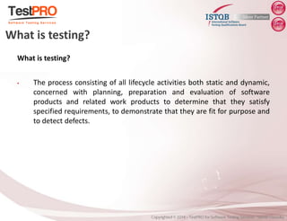 What is testing?
• The process consisting of all lifecycle activities both static and dynamic,
concerned with planning, preparation and evaluation of software
products and related work products to determine that they satisfy
specified requirements, to demonstrate that they are fit for purpose and
to detect defects.
What is testing?
 