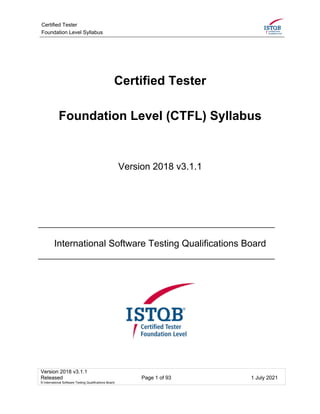 Certified Tester
Foundation Level Syllabus
Version 2018 v3.1.1
Released Page 1 of 93 1 July 2021
© International Software Testing Qualifications Board
Certified Tester
Foundation Level (CTFL) Syllabus
Version 2018 v3.1.1
International Software Testing Qualifications Board
 