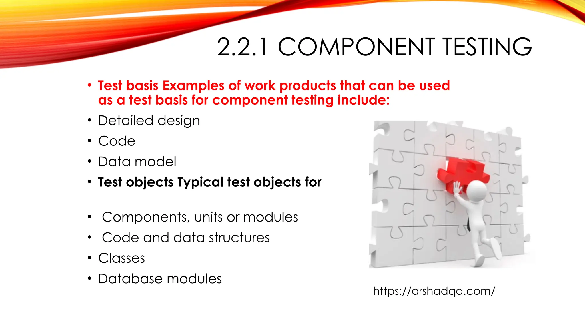 2.2.1 COMPONENT TESTING
• Test basis Examples of work products that can be used
as a test basis for component testing include:
• Detailed design
• Code
• Data model
• Test objects Typical test objects for component testing
include:
• Components, units or modules
• Code and data structures
• Classes
• Database modules
https://arshadqa.com/
 