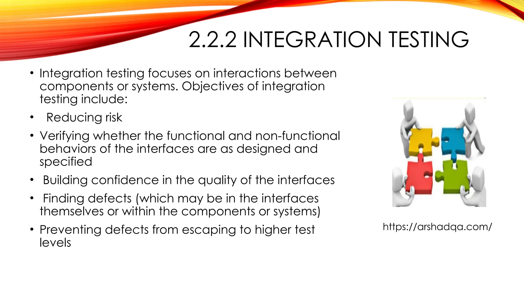 2.2.2 INTEGRATION TESTING
• Integration testing focuses on interactions between
components or systems. Objectives of integration
testing include:
• Reducing risk
• Verifying whether the functional and non-functional
behaviors of the interfaces are as designed and
specified
• Building confidence in the quality of the interfaces
• Finding defects (which may be in the interfaces
themselves or within the components or systems)
• Preventing defects from escaping to higher test
levels
https://arshadqa.com/
 