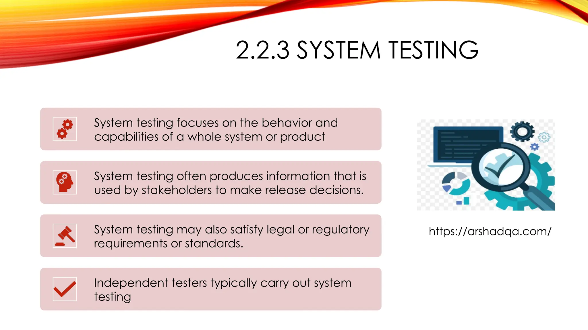 2.2.3 SYSTEM TESTING
System testing focuses on the behavior and
capabilities of a whole system or product
System testing often produces information that is
used by stakeholders to make release decisions.
System testing may also satisfy legal or regulatory
requirements or standards.
Independent testers typically carry out system
testing
https://arshadqa.com/
 