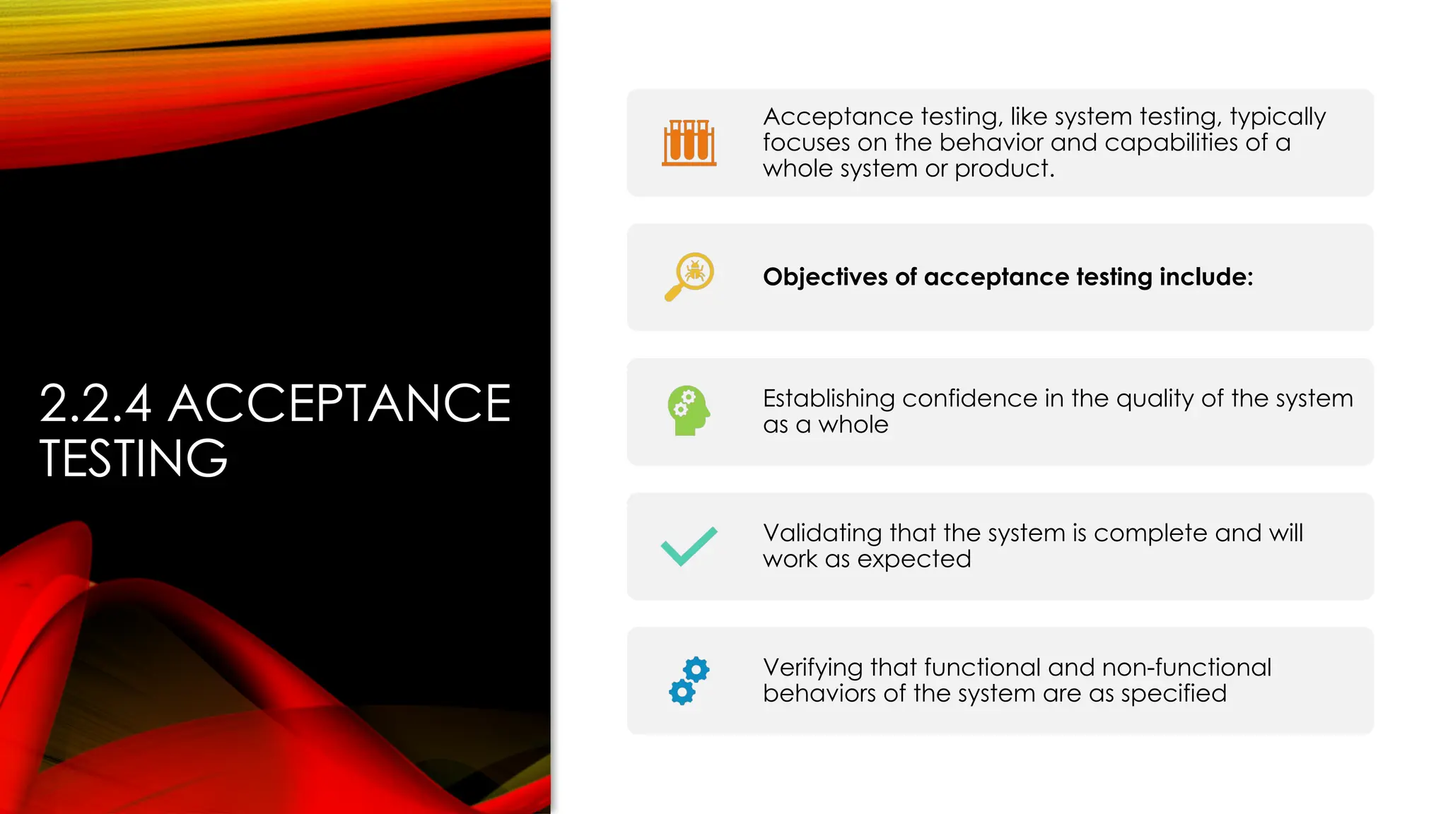 2.2.4 ACCEPTANCE
TESTING
Acceptance testing, like system testing, typically
focuses on the behavior and capabilities of a
whole system or product.
Objectives of acceptance testing include:
Establishing confidence in the quality of the system
as a whole
Validating that the system is complete and will
work as expected
Verifying that functional and non-functional
behaviors of the system are as specified
 