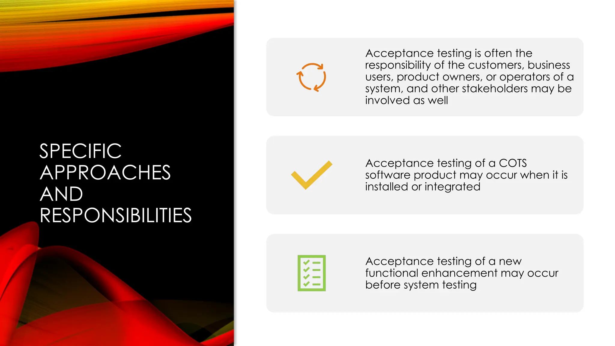 SPECIFIC
APPROACHES
AND
RESPONSIBILITIES
Acceptance testing is often the
responsibility of the customers, business
users, product owners, or operators of a
system, and other stakeholders may be
involved as well
Acceptance testing of a COTS
software product may occur when it is
installed or integrated
Acceptance testing of a new
functional enhancement may occur
before system testing
 