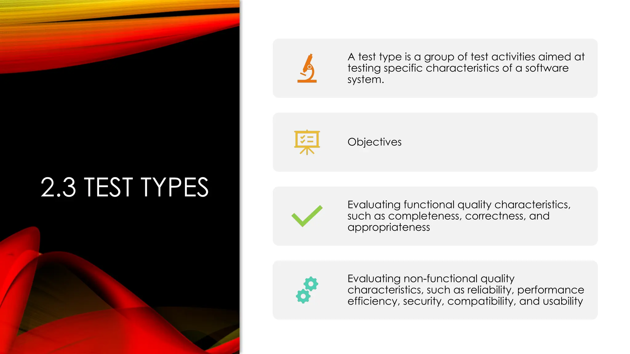 2.3 TEST TYPES
A test type is a group of test activities aimed at
testing specific characteristics of a software
system.
Objectives
Evaluating functional quality characteristics,
such as completeness, correctness, and
appropriateness
Evaluating non-functional quality
characteristics, such as reliability, performance
efficiency, security, compatibility, and usability
 