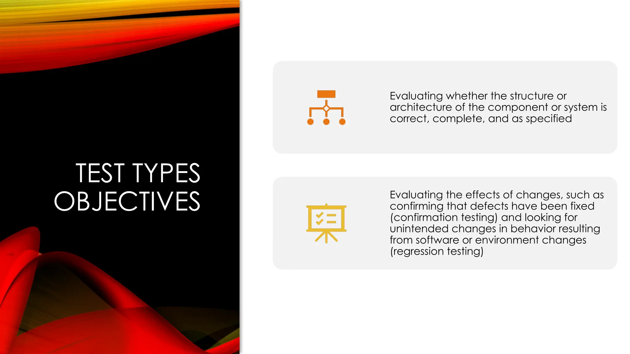 TEST TYPES
OBJECTIVES
Evaluating whether the structure or
architecture of the component or system is
correct, complete, and as specified
Evaluating the effects of changes, such as
confirming that defects have been fixed
(confirmation testing) and looking for
unintended changes in behavior resulting
from software or environment changes
(regression testing)
 