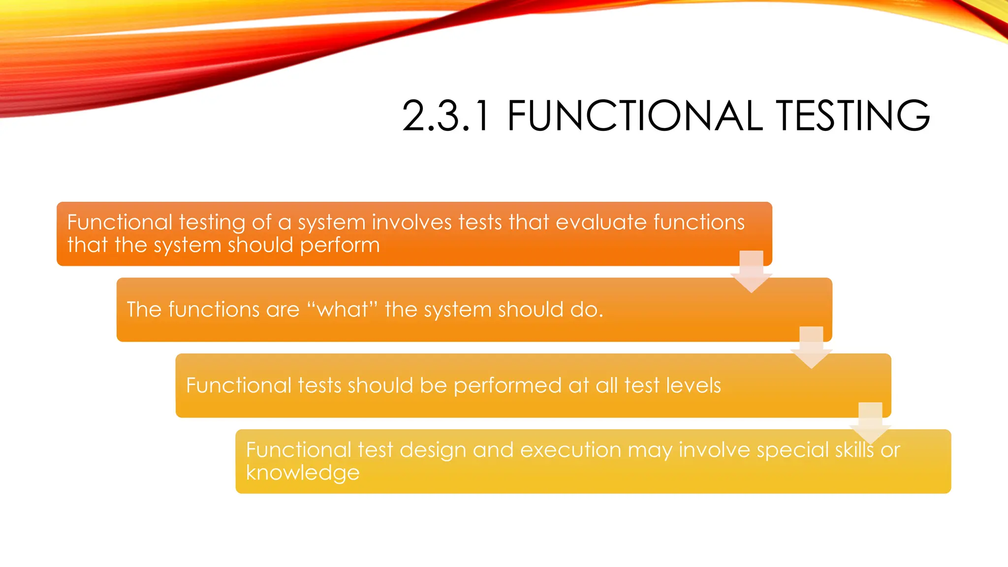 2.3.1 FUNCTIONAL TESTING
Functional testing of a system involves tests that evaluate functions
that the system should perform
The functions are “what” the system should do.
Functional tests should be performed at all test levels
Functional test design and execution may involve special skills or
knowledge
 