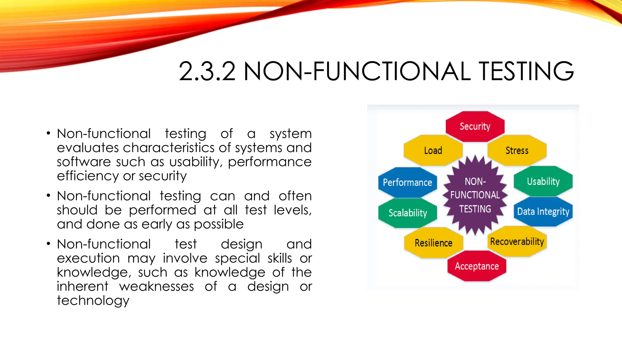 2.3.2 NON-FUNCTIONAL TESTING
• Non-functional testing of a system
evaluates characteristics of systems and
software such as usability, performance
efficiency or security
• Non-functional testing can and often
should be performed at all test levels,
and done as early as possible
• Non-functional test design and
execution may involve special skills or
knowledge, such as knowledge of the
inherent weaknesses of a design or
technology
 