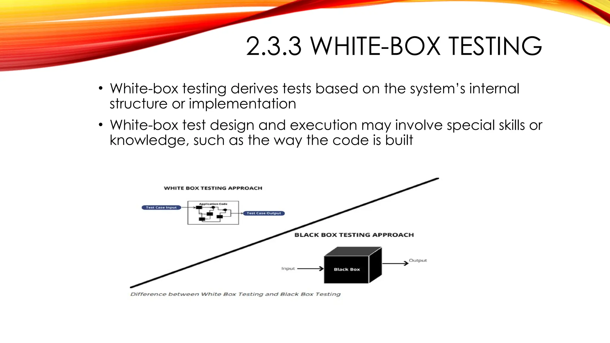 2.3.3 WHITE-BOX TESTING
• White-box testing derives tests based on the system’s internal
structure or implementation
• White-box test design and execution may involve special skills or
knowledge, such as the way the code is built
 