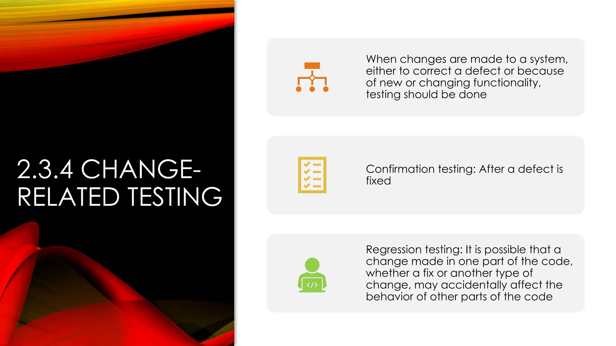 2.3.4 CHANGE-
RELATED TESTING
When changes are made to a system,
either to correct a defect or because
of new or changing functionality,
testing should be done
Confirmation testing: After a defect is
fixed
Regression testing: It is possible that a
change made in one part of the code,
whether a fix or another type of
change, may accidentally affect the
behavior of other parts of the code
 