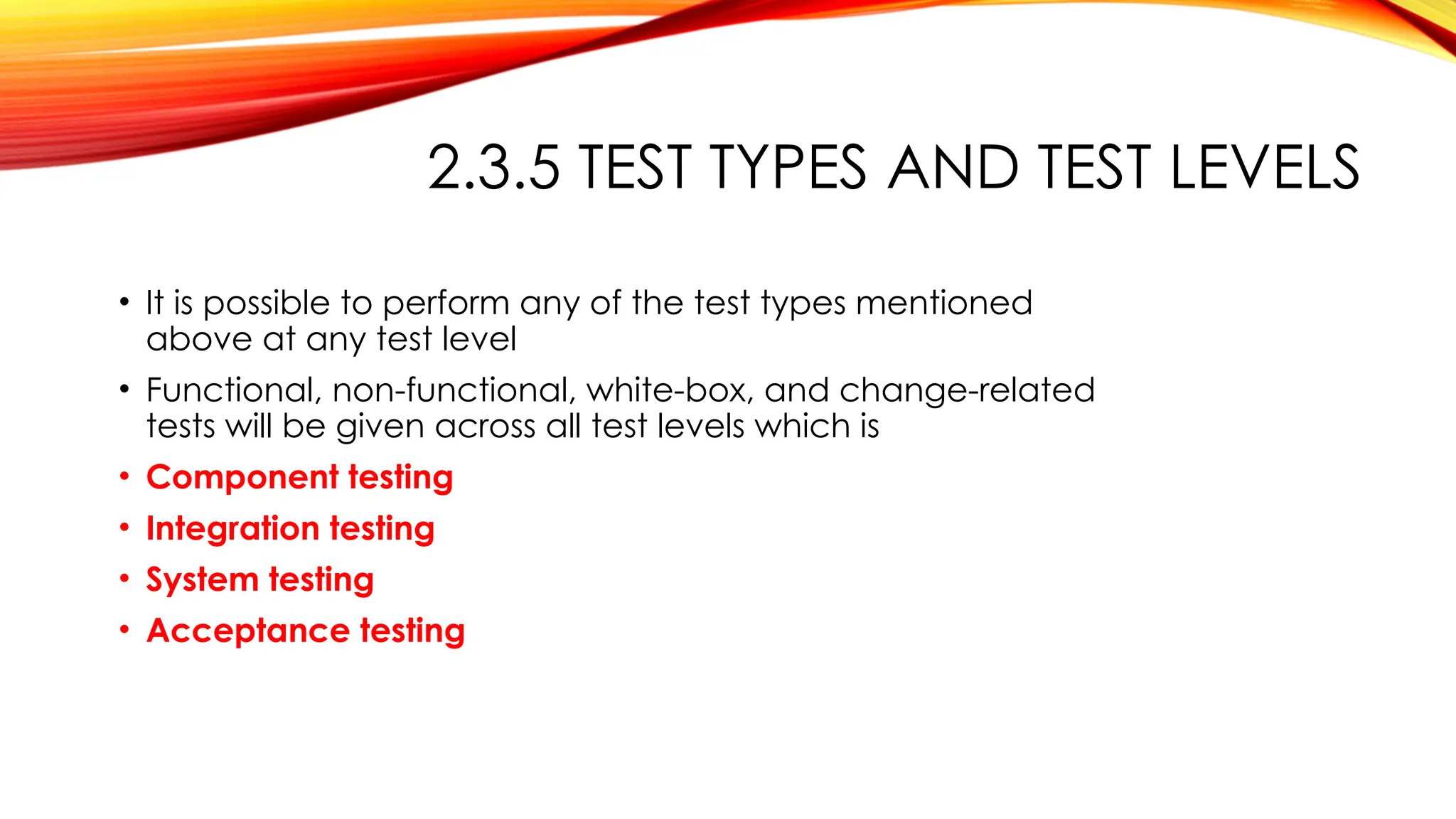2.3.5 TEST TYPES AND TEST LEVELS
• It is possible to perform any of the test types mentioned
above at any test level
• Functional, non-functional, white-box, and change-related
tests will be given across all test levels which is
• Component testing
• Integration testing
• System testing
• Acceptance testing
 