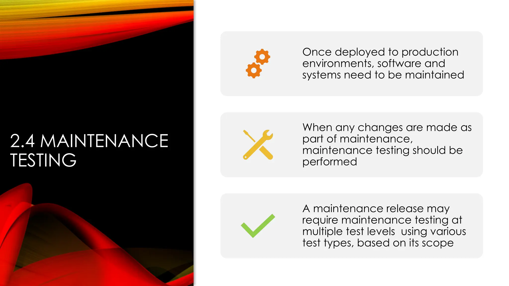 2.4 MAINTENANCE
TESTING
Once deployed to production
environments, software and
systems need to be maintained
When any changes are made as
part of maintenance,
maintenance testing should be
performed
A maintenance release may
require maintenance testing at
multiple test levels using various
test types, based on its scope
 