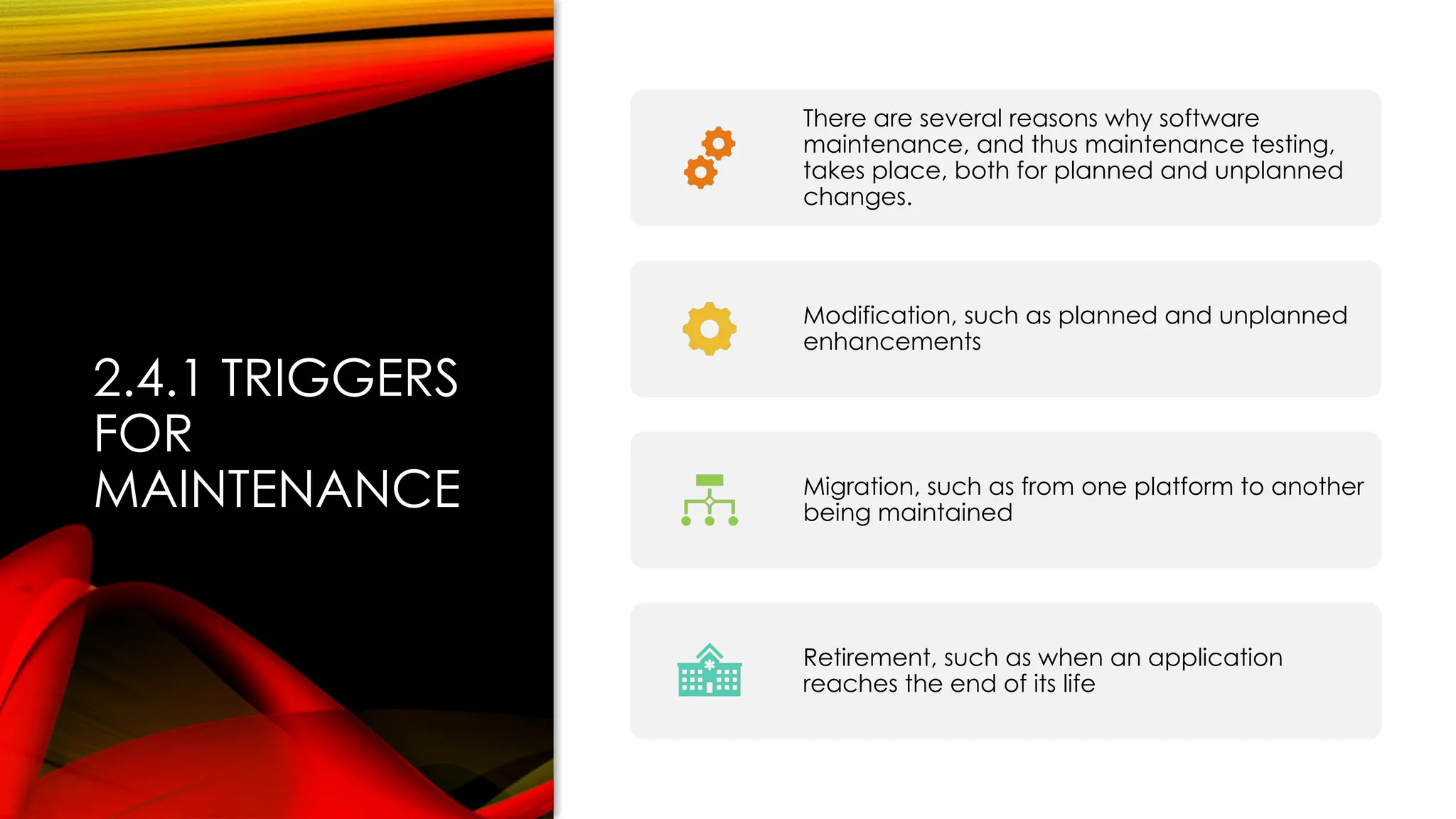 2.4.1 TRIGGERS
FOR
MAINTENANCE
There are several reasons why software
maintenance, and thus maintenance testing,
takes place, both for planned and unplanned
changes.
Modification, such as planned and unplanned
enhancements
Migration, such as from one platform to another
being maintained
Retirement, such as when an application
reaches the end of its life
 