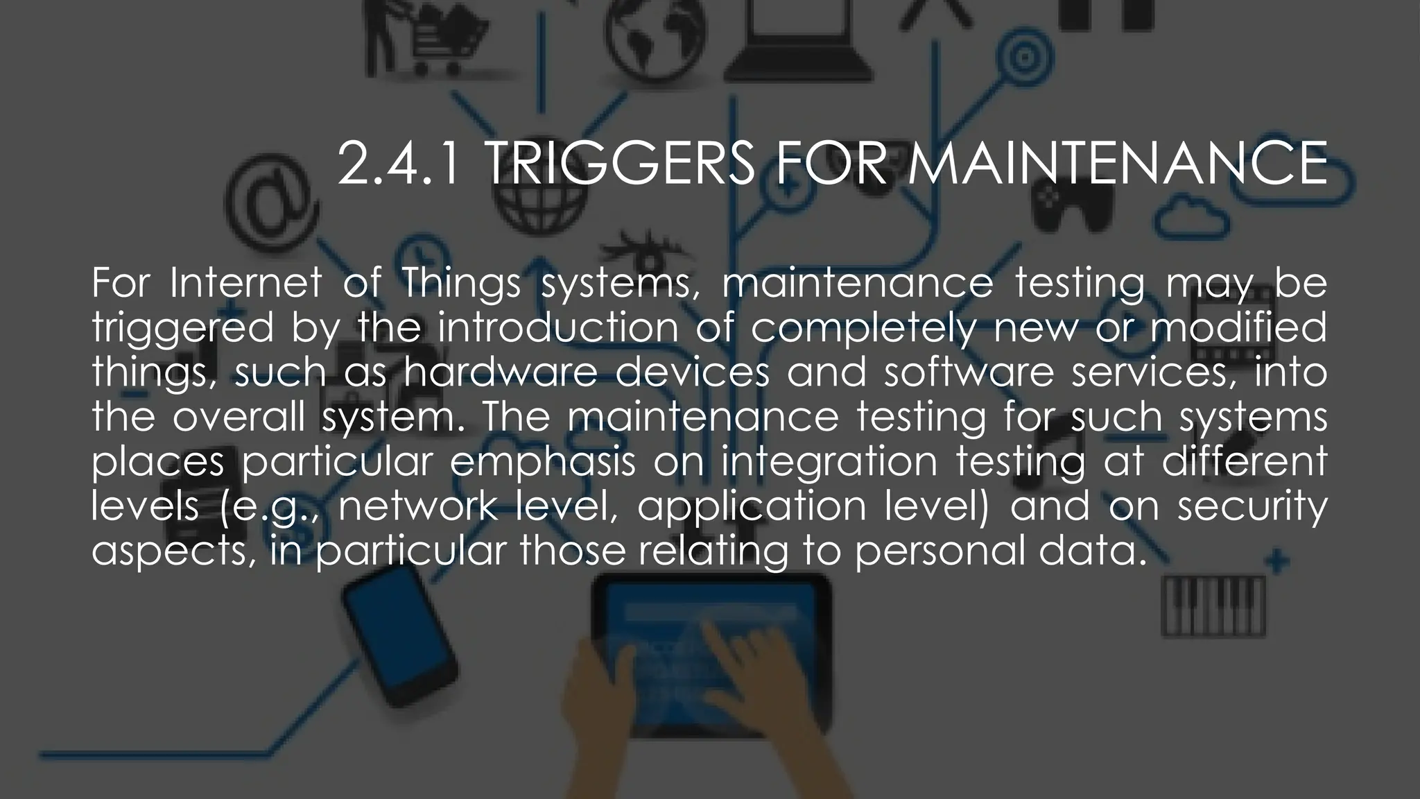 2.4.1 TRIGGERS FOR MAINTENANCE
For Internet of Things systems, maintenance testing may be
triggered by the introduction of completely new or modified
things, such as hardware devices and software services, into
the overall system. The maintenance testing for such systems
places particular emphasis on integration testing at different
levels (e.g., network level, application level) and on security
aspects, in particular those relating to personal data.
 
