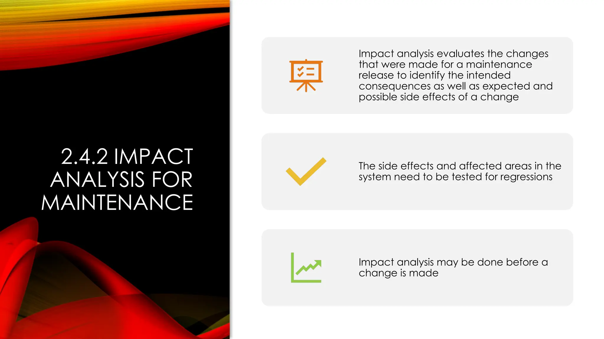 2.4.2 IMPACT
ANALYSIS FOR
MAINTENANCE
Impact analysis evaluates the changes
that were made for a maintenance
release to identify the intended
consequences as well as expected and
possible side effects of a change
The side effects and affected areas in the
system need to be tested for regressions
Impact analysis may be done before a
change is made
 