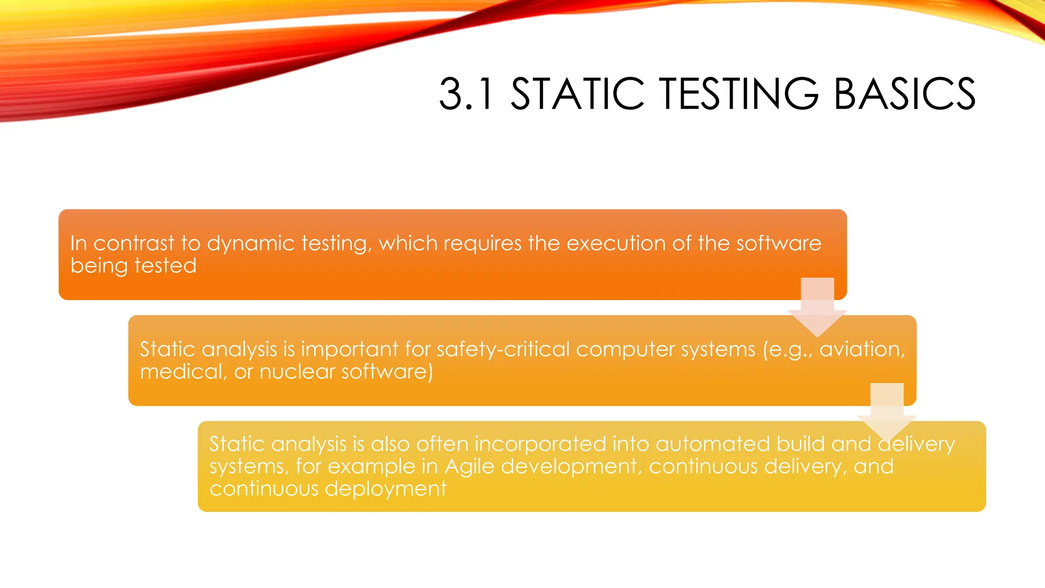 3.1 STATIC TESTING BASICS
In contrast to dynamic testing, which requires the execution of the software
being tested
Static analysis is important for safety-critical computer systems (e.g., aviation,
medical, or nuclear software)
Static analysis is also often incorporated into automated build and delivery
systems, for example in Agile development, continuous delivery, and
continuous deployment
 