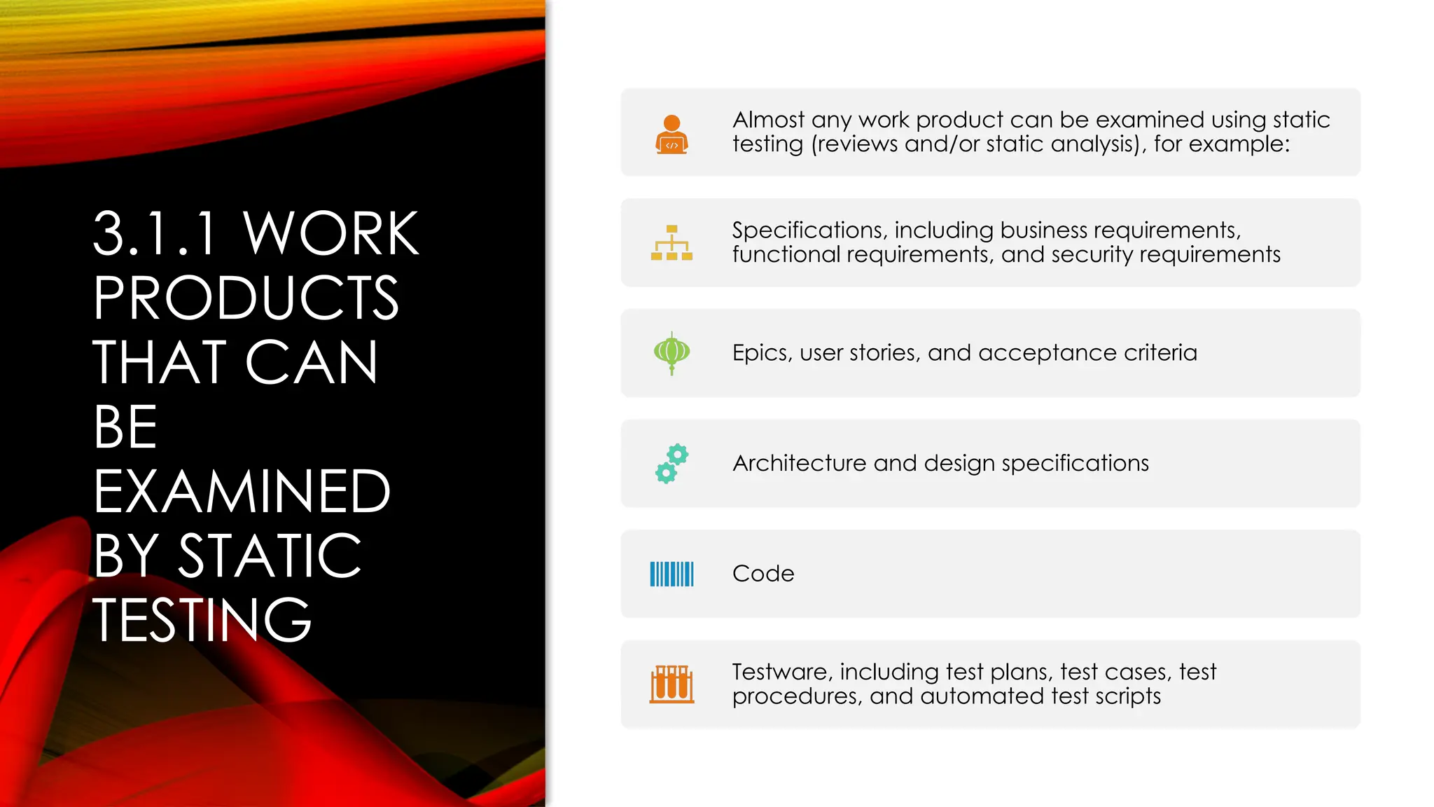 3.1.1 WORK
PRODUCTS
THAT CAN
BE
EXAMINED
BY STATIC
TESTING
Almost any work product can be examined using static
testing (reviews and/or static analysis), for example:
Specifications, including business requirements,
functional requirements, and security requirements
Epics, user stories, and acceptance criteria
Architecture and design specifications
Code
Testware, including test plans, test cases, test
procedures, and automated test scripts
 