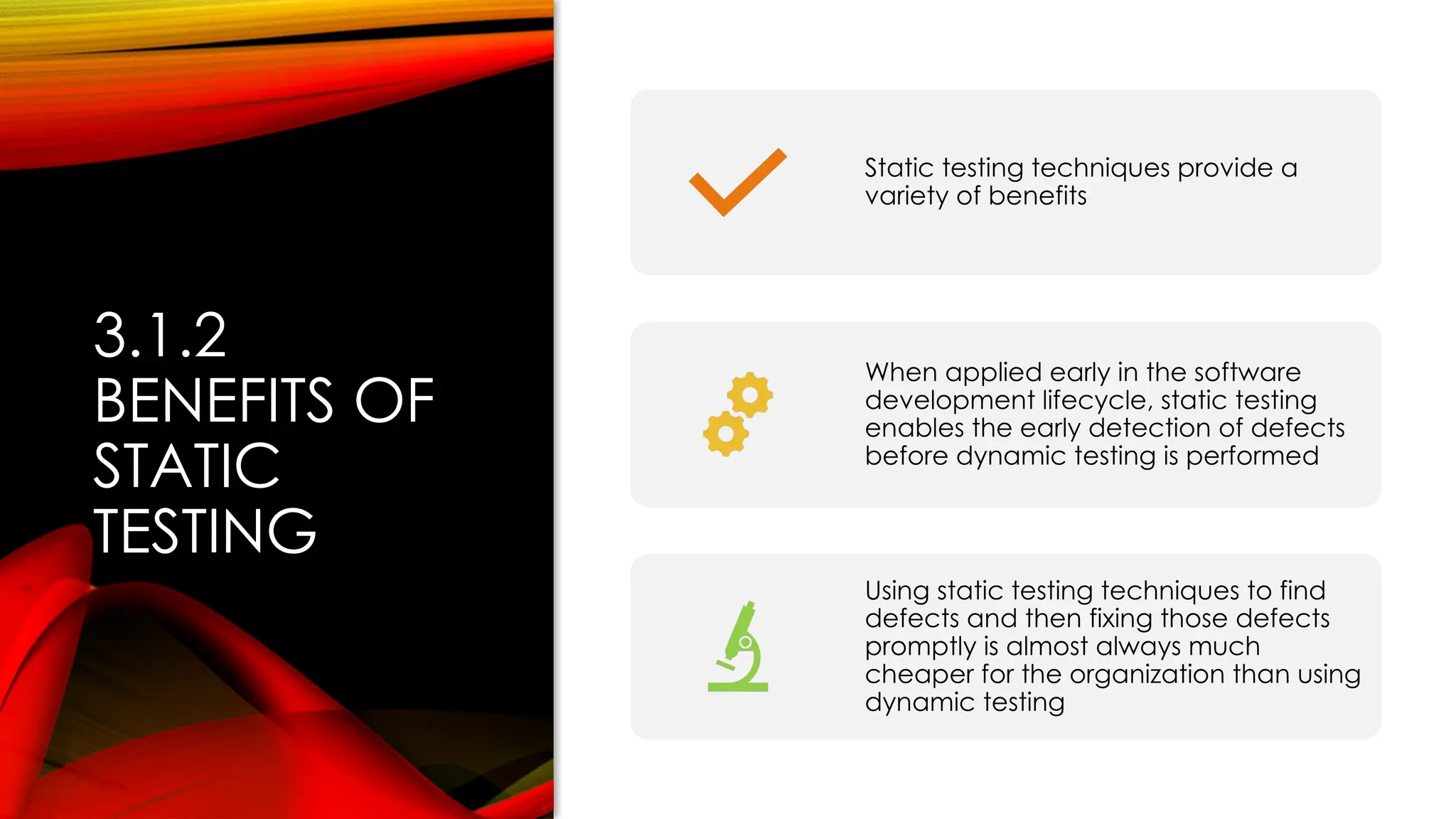 3.1.2
BENEFITS OF
STATIC
TESTING
Static testing techniques provide a
variety of benefits
When applied early in the software
development lifecycle, static testing
enables the early detection of defects
before dynamic testing is performed
Using static testing techniques to find
defects and then fixing those defects
promptly is almost always much
cheaper for the organization than using
dynamic testing
 