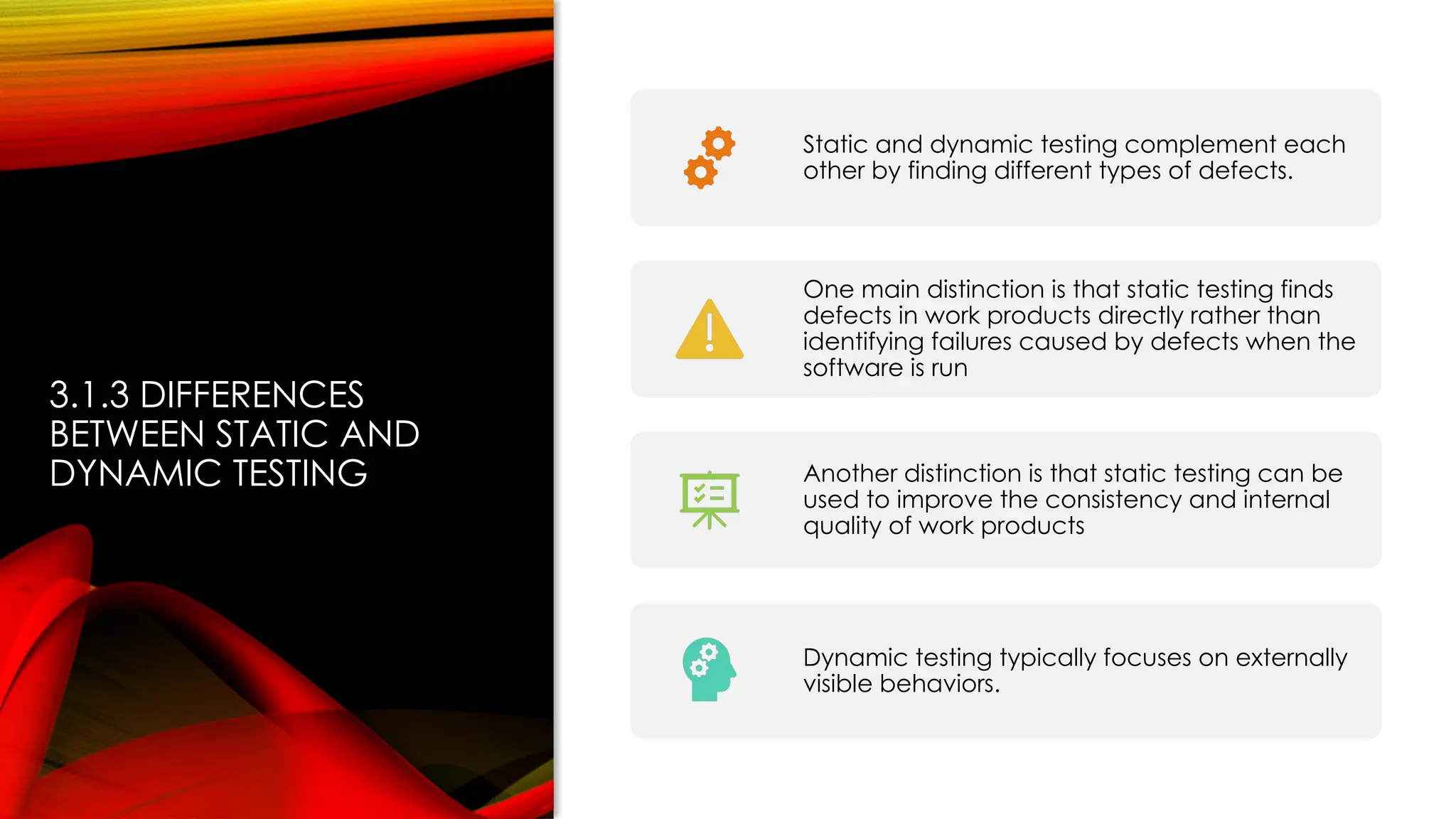 3.1.3 DIFFERENCES
BETWEEN STATIC AND
DYNAMIC TESTING
Static and dynamic testing complement each
other by finding different types of defects.
One main distinction is that static testing finds
defects in work products directly rather than
identifying failures caused by defects when the
software is run
Another distinction is that static testing can be
used to improve the consistency and internal
quality of work products
Dynamic testing typically focuses on externally
visible behaviors.
 