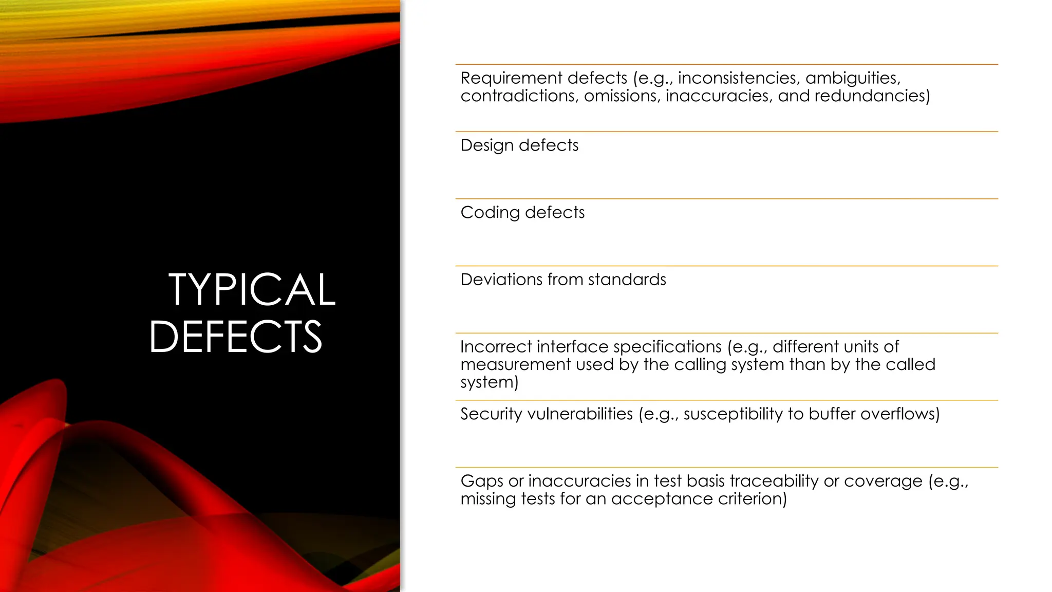 TYPICAL
DEFECTS
Requirement defects (e.g., inconsistencies, ambiguities,
contradictions, omissions, inaccuracies, and redundancies)
Design defects
Coding defects
Deviations from standards
Incorrect interface specifications (e.g., different units of
measurement used by the calling system than by the called
system)
Security vulnerabilities (e.g., susceptibility to buffer overflows)
Gaps or inaccuracies in test basis traceability or coverage (e.g.,
missing tests for an acceptance criterion)
 