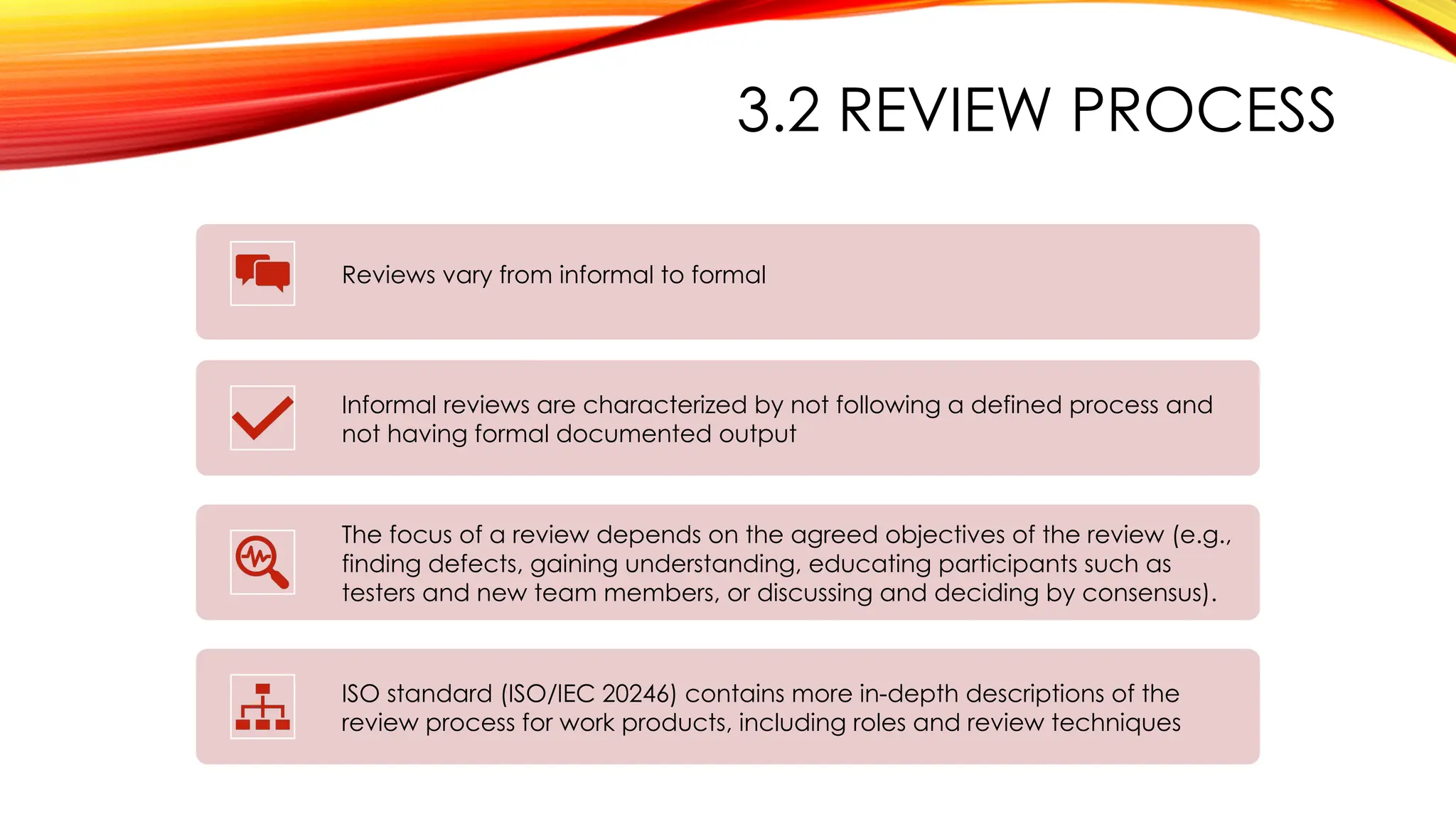 3.2 REVIEW PROCESS
Reviews vary from informal to formal
Informal reviews are characterized by not following a defined process and
not having formal documented output
The focus of a review depends on the agreed objectives of the review (e.g.,
finding defects, gaining understanding, educating participants such as
testers and new team members, or discussing and deciding by consensus).
ISO standard (ISO/IEC 20246) contains more in-depth descriptions of the
review process for work products, including roles and review techniques
 