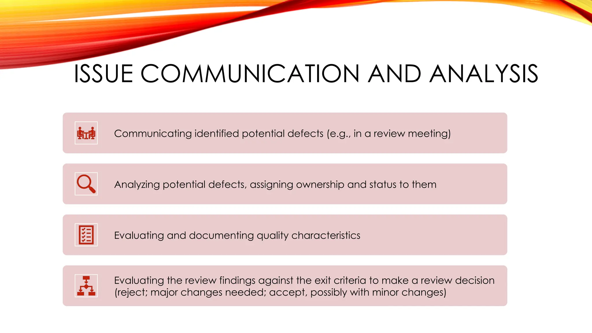 ISSUE COMMUNICATION AND ANALYSIS
Communicating identified potential defects (e.g., in a review meeting)
Analyzing potential defects, assigning ownership and status to them
Evaluating and documenting quality characteristics
Evaluating the review findings against the exit criteria to make a review decision
(reject; major changes needed; accept, possibly with minor changes)
 