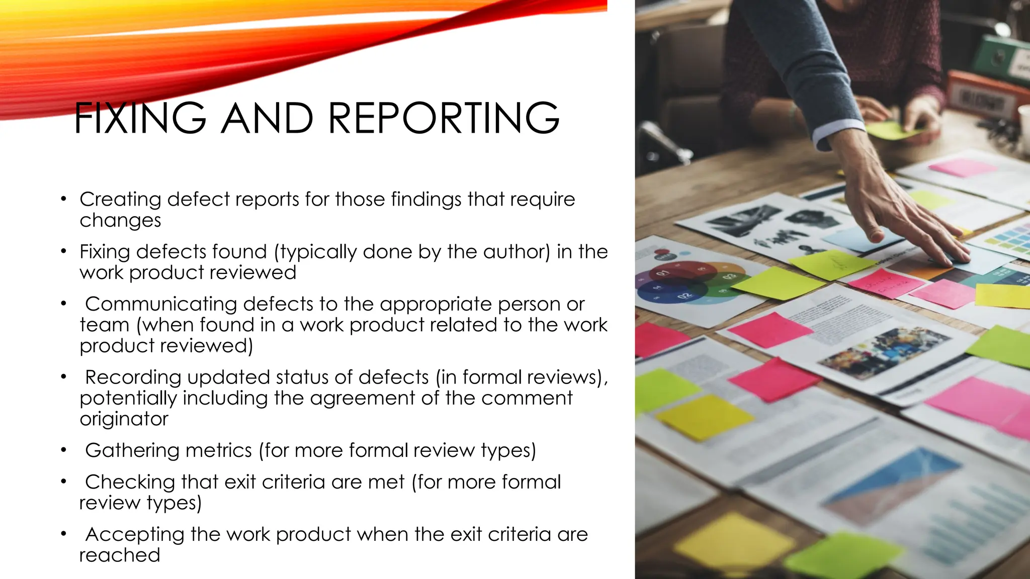 FIXING AND REPORTING
• Creating defect reports for those findings that require
changes
• Fixing defects found (typically done by the author) in the
work product reviewed
• Communicating defects to the appropriate person or
team (when found in a work product related to the work
product reviewed)
• Recording updated status of defects (in formal reviews),
potentially including the agreement of the comment
originator
• Gathering metrics (for more formal review types)
• Checking that exit criteria are met (for more formal
review types)
• Accepting the work product when the exit criteria are
reached
 