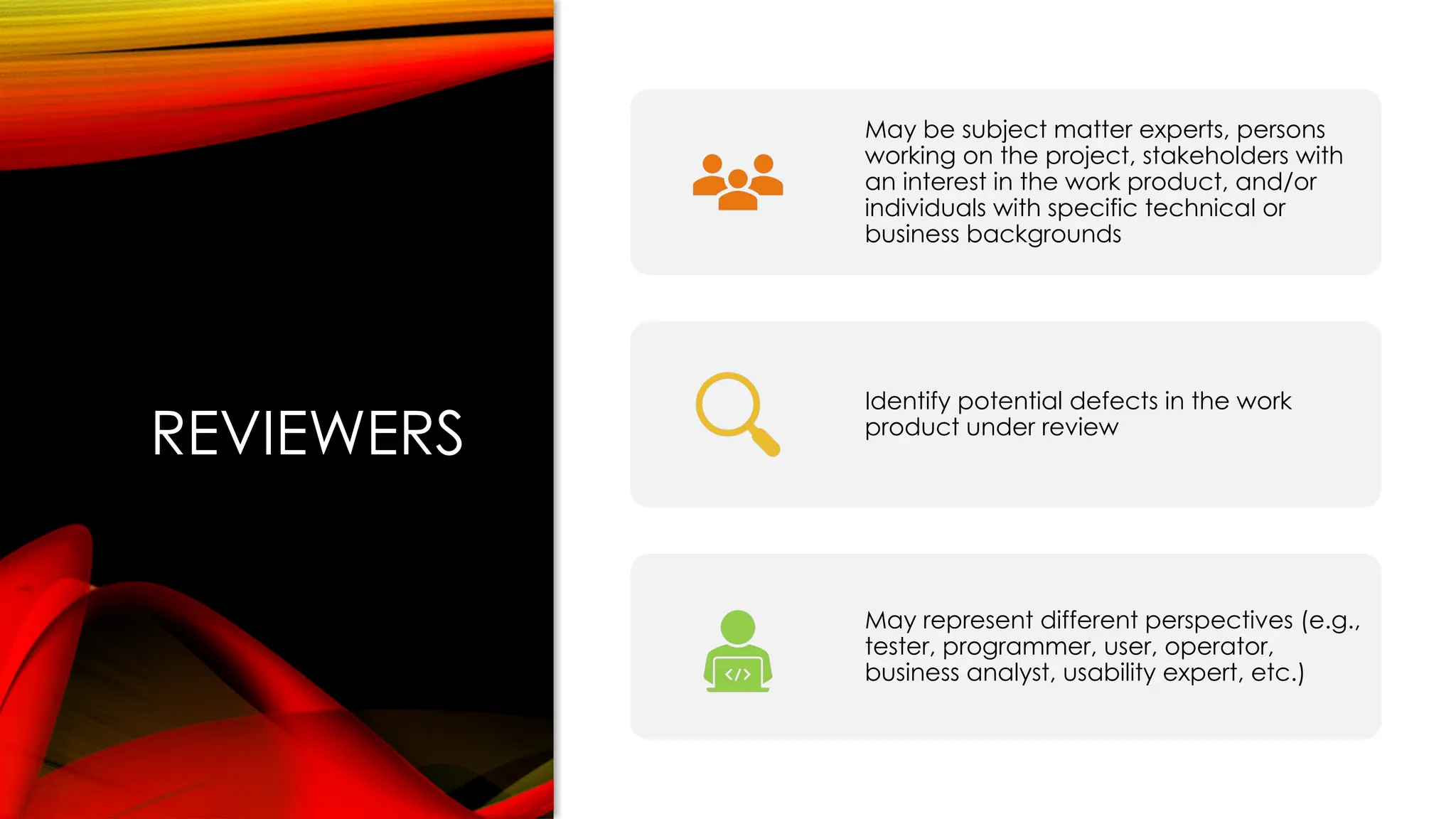 REVIEWERS
May be subject matter experts, persons
working on the project, stakeholders with
an interest in the work product, and/or
individuals with specific technical or
business backgrounds
Identify potential defects in the work
product under review
May represent different perspectives (e.g.,
tester, programmer, user, operator,
business analyst, usability expert, etc.)
 