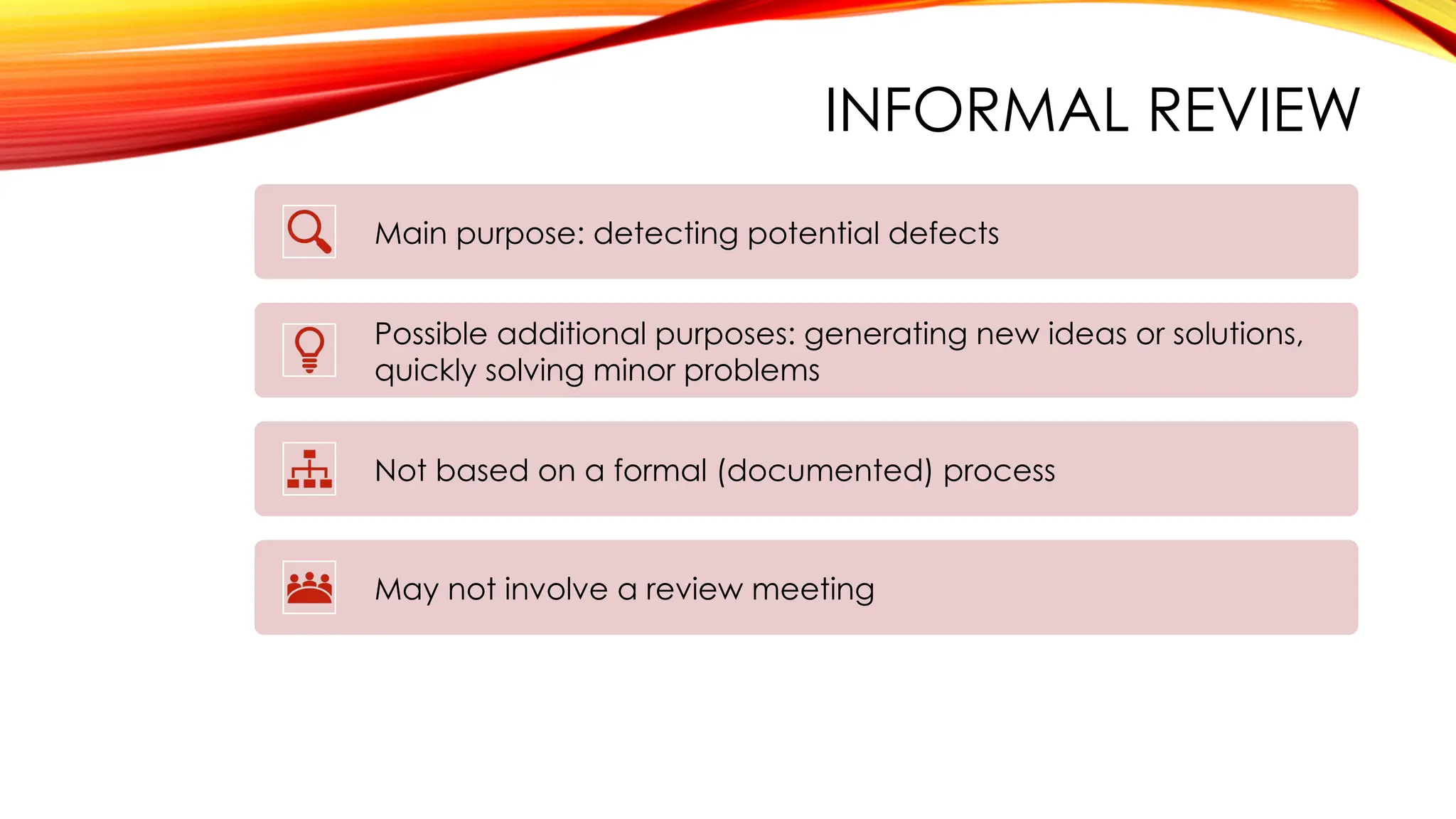 INFORMAL REVIEW
Main purpose: detecting potential defects
Possible additional purposes: generating new ideas or solutions,
quickly solving minor problems
Not based on a formal (documented) process
May not involve a review meeting
 