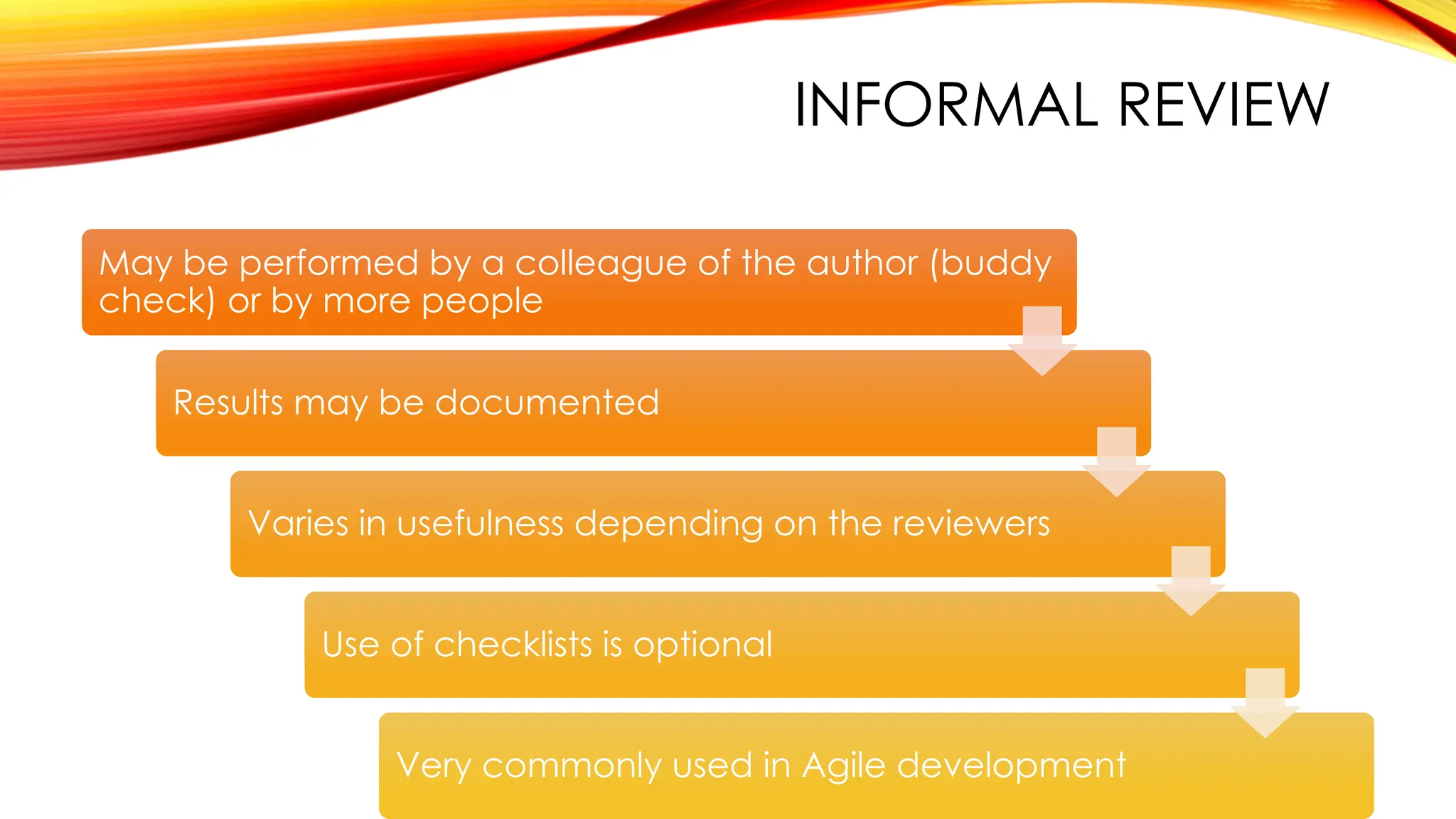 INFORMAL REVIEW
May be performed by a colleague of the author (buddy
check) or by more people
Results may be documented
Varies in usefulness depending on the reviewers
Use of checklists is optional
Very commonly used in Agile development
 