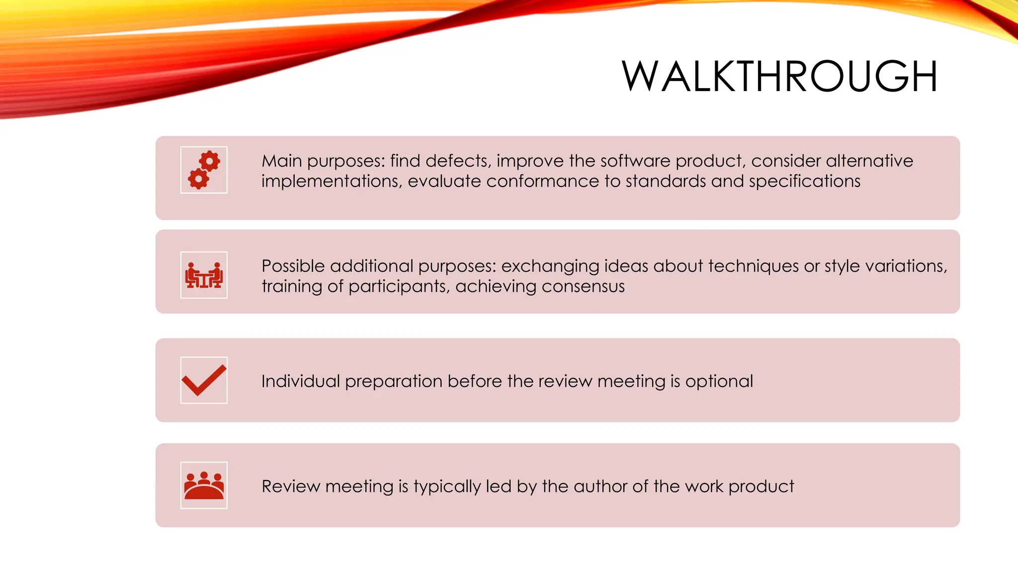 WALKTHROUGH
Main purposes: find defects, improve the software product, consider alternative
implementations, evaluate conformance to standards and specifications
Possible additional purposes: exchanging ideas about techniques or style variations,
training of participants, achieving consensus
Individual preparation before the review meeting is optional
Review meeting is typically led by the author of the work product
 