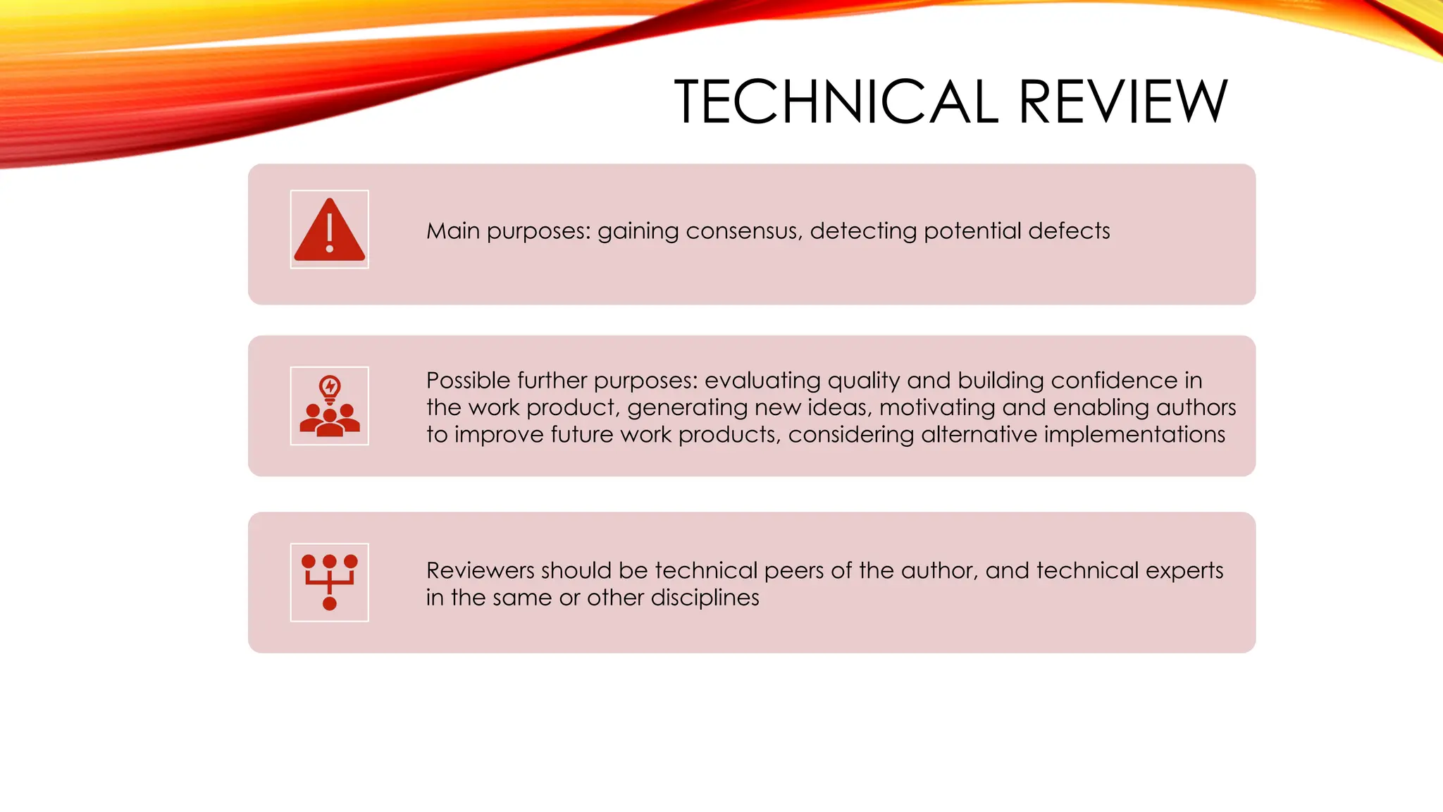 TECHNICAL REVIEW
Main purposes: gaining consensus, detecting potential defects
Possible further purposes: evaluating quality and building confidence in
the work product, generating new ideas, motivating and enabling authors
to improve future work products, considering alternative implementations
Reviewers should be technical peers of the author, and technical experts
in the same or other disciplines
 