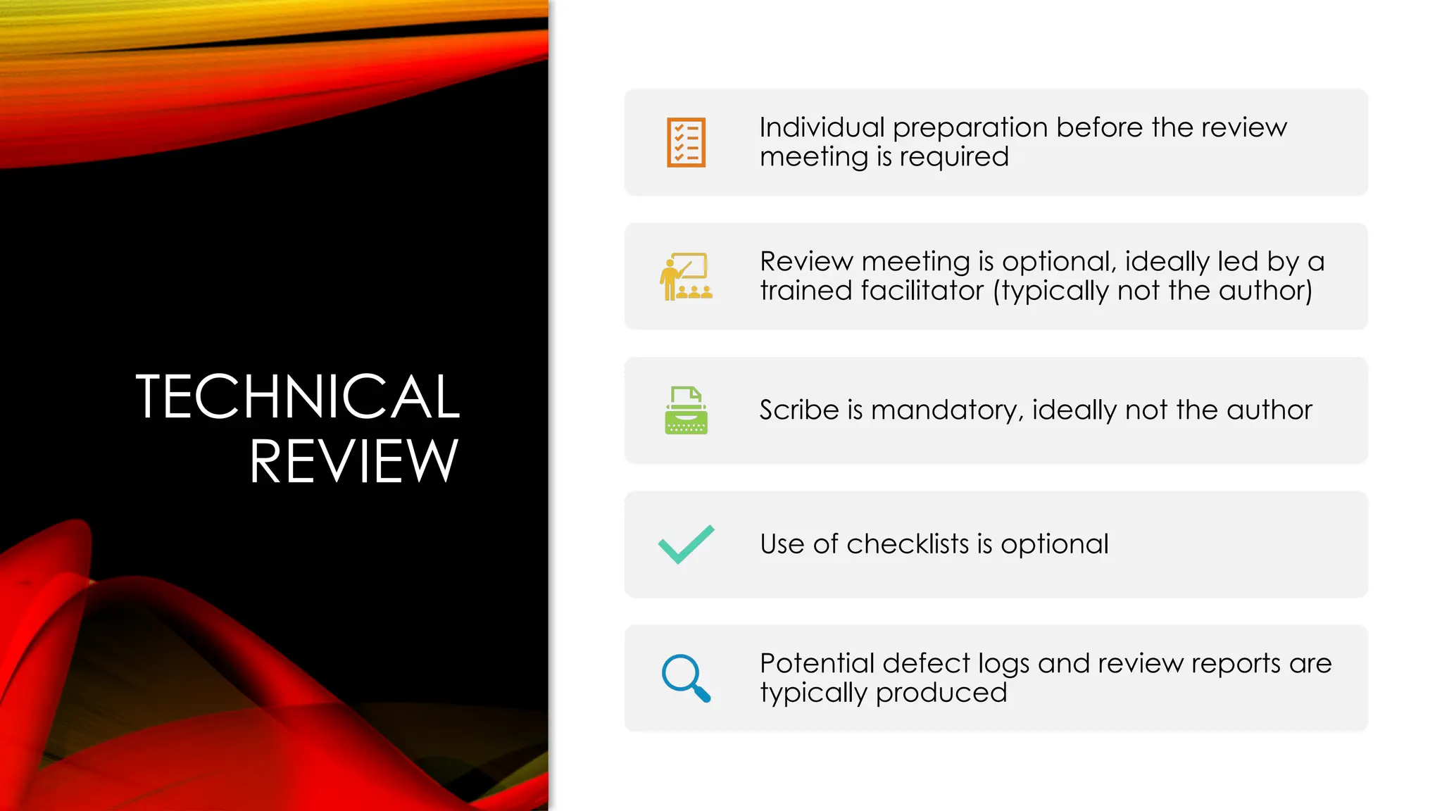 TECHNICAL
REVIEW
Individual preparation before the review
meeting is required
Review meeting is optional, ideally led by a
trained facilitator (typically not the author)
Scribe is mandatory, ideally not the author
Use of checklists is optional
Potential defect logs and review reports are
typically produced
 