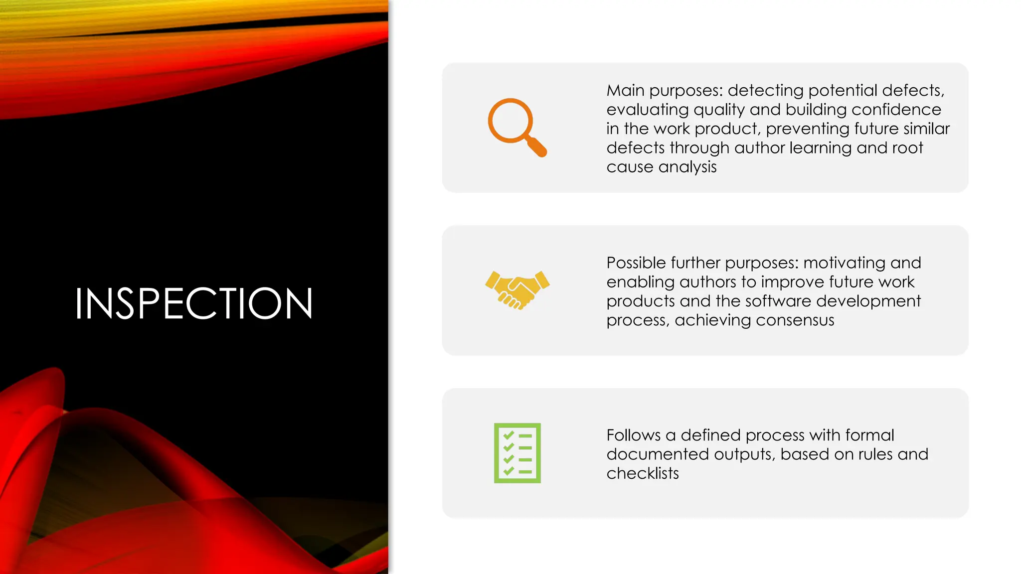 INSPECTION
Main purposes: detecting potential defects,
evaluating quality and building confidence
in the work product, preventing future similar
defects through author learning and root
cause analysis
Possible further purposes: motivating and
enabling authors to improve future work
products and the software development
process, achieving consensus
Follows a defined process with formal
documented outputs, based on rules and
checklists
 