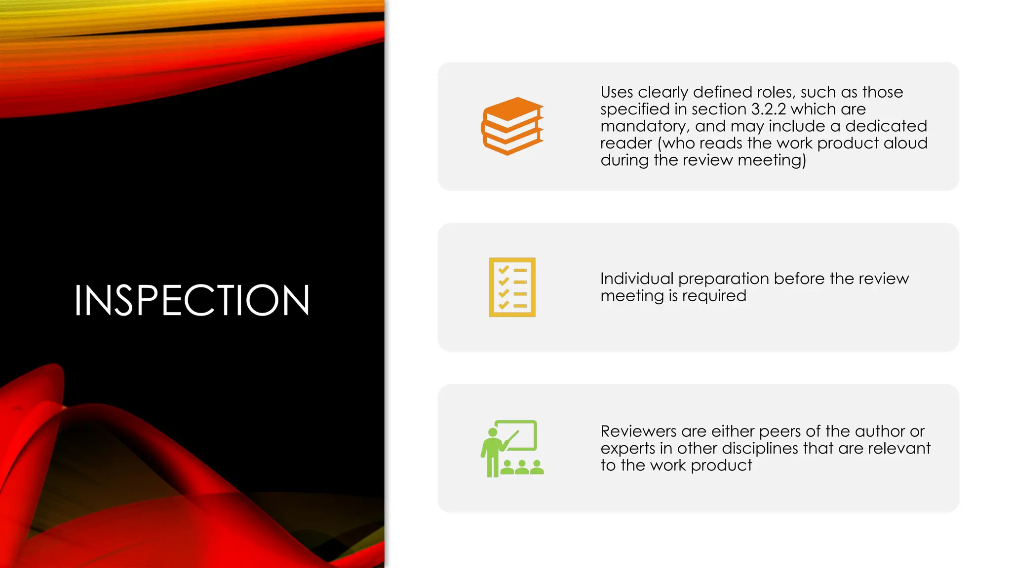 INSPECTION
Uses clearly defined roles, such as those
specified in section 3.2.2 which are
mandatory, and may include a dedicated
reader (who reads the work product aloud
during the review meeting)
Individual preparation before the review
meeting is required
Reviewers are either peers of the author or
experts in other disciplines that are relevant
to the work product
 