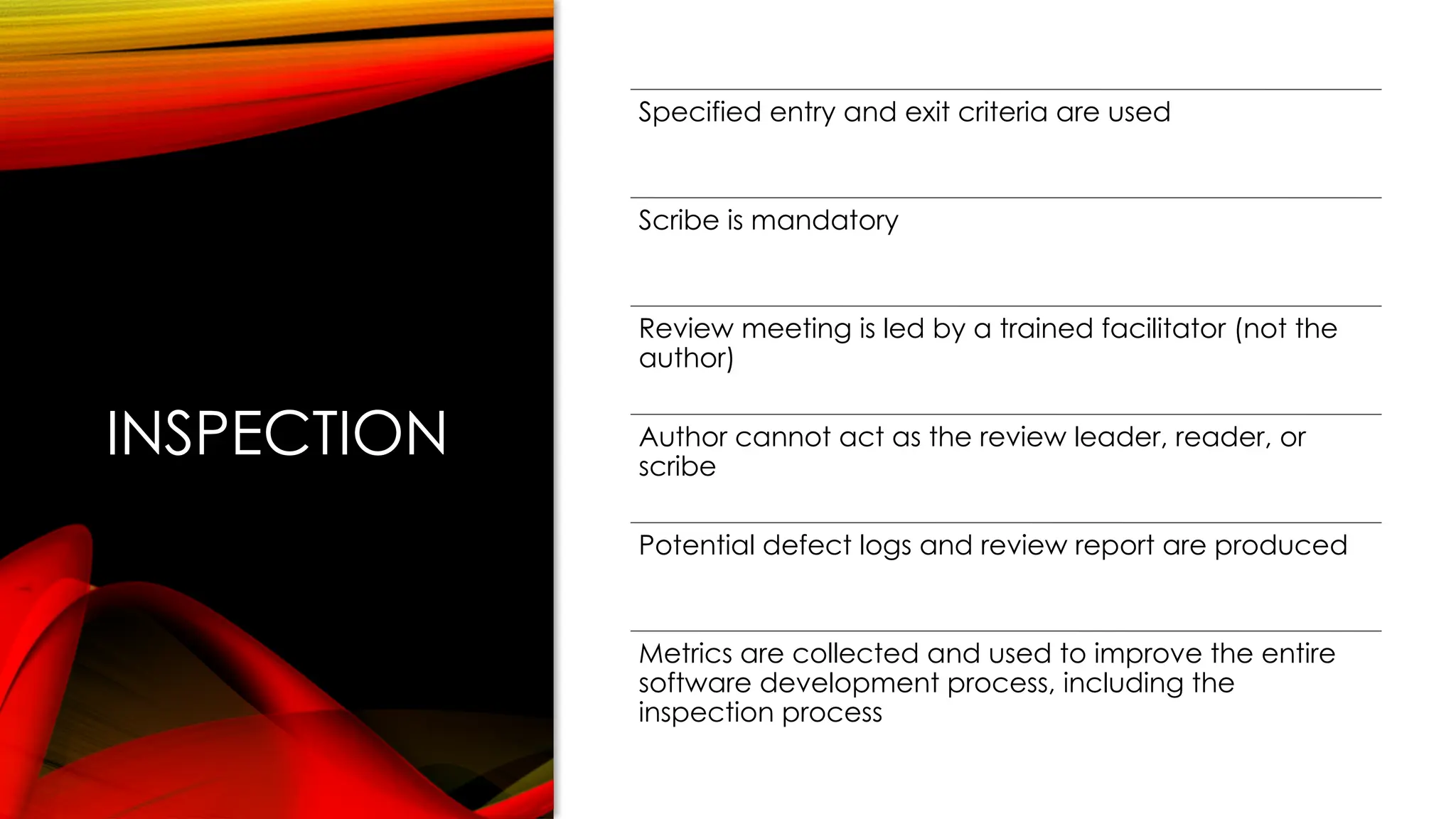 INSPECTION
Specified entry and exit criteria are used
Scribe is mandatory
Review meeting is led by a trained facilitator (not the
author)
Author cannot act as the review leader, reader, or
scribe
Potential defect logs and review report are produced
Metrics are collected and used to improve the entire
software development process, including the
inspection process
 