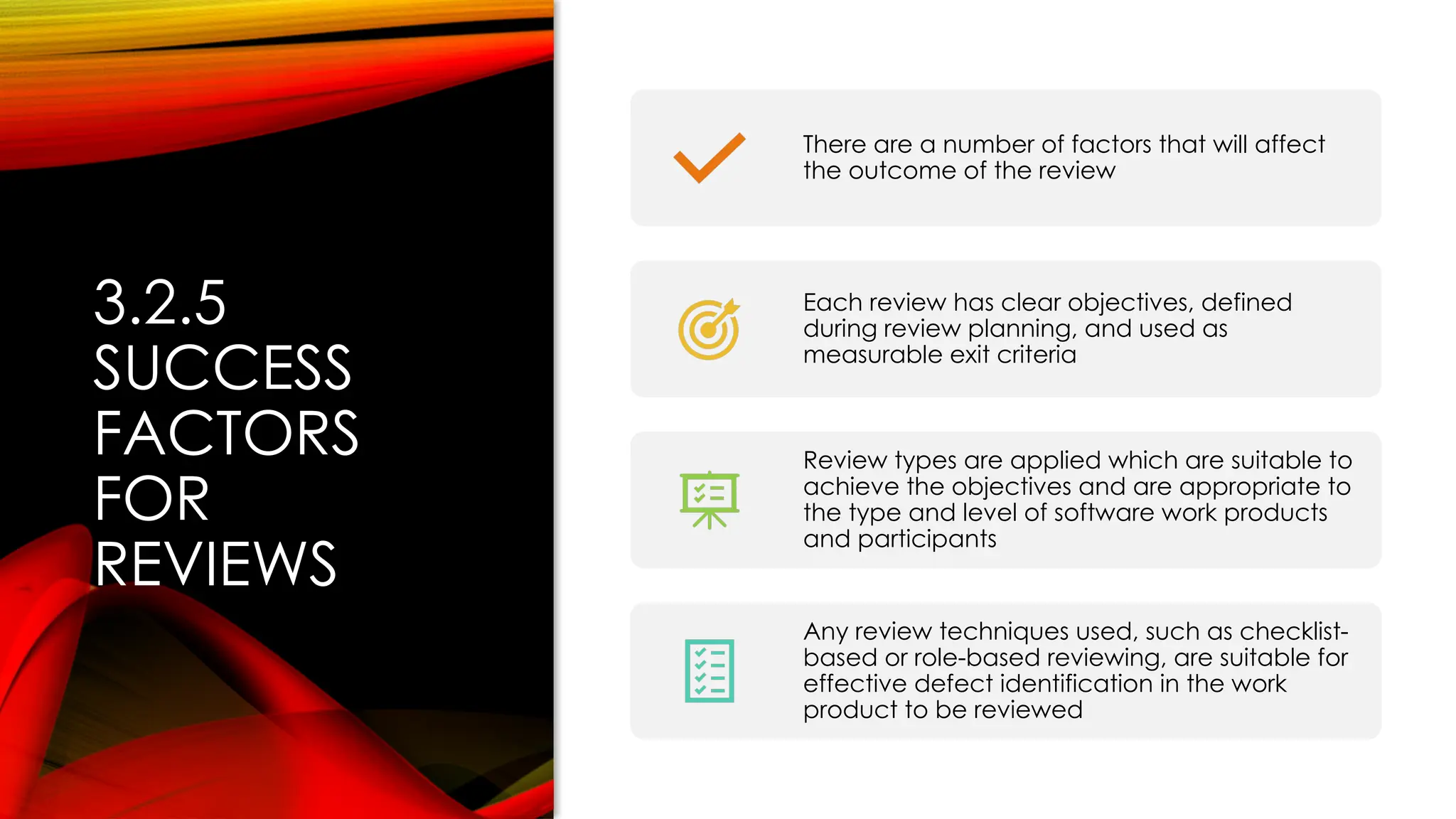 3.2.5
SUCCESS
FACTORS
FOR
REVIEWS
There are a number of factors that will affect
the outcome of the review
Each review has clear objectives, defined
during review planning, and used as
measurable exit criteria
Review types are applied which are suitable to
achieve the objectives and are appropriate to
the type and level of software work products
and participants
Any review techniques used, such as checklist-
based or role-based reviewing, are suitable for
effective defect identification in the work
product to be reviewed
 