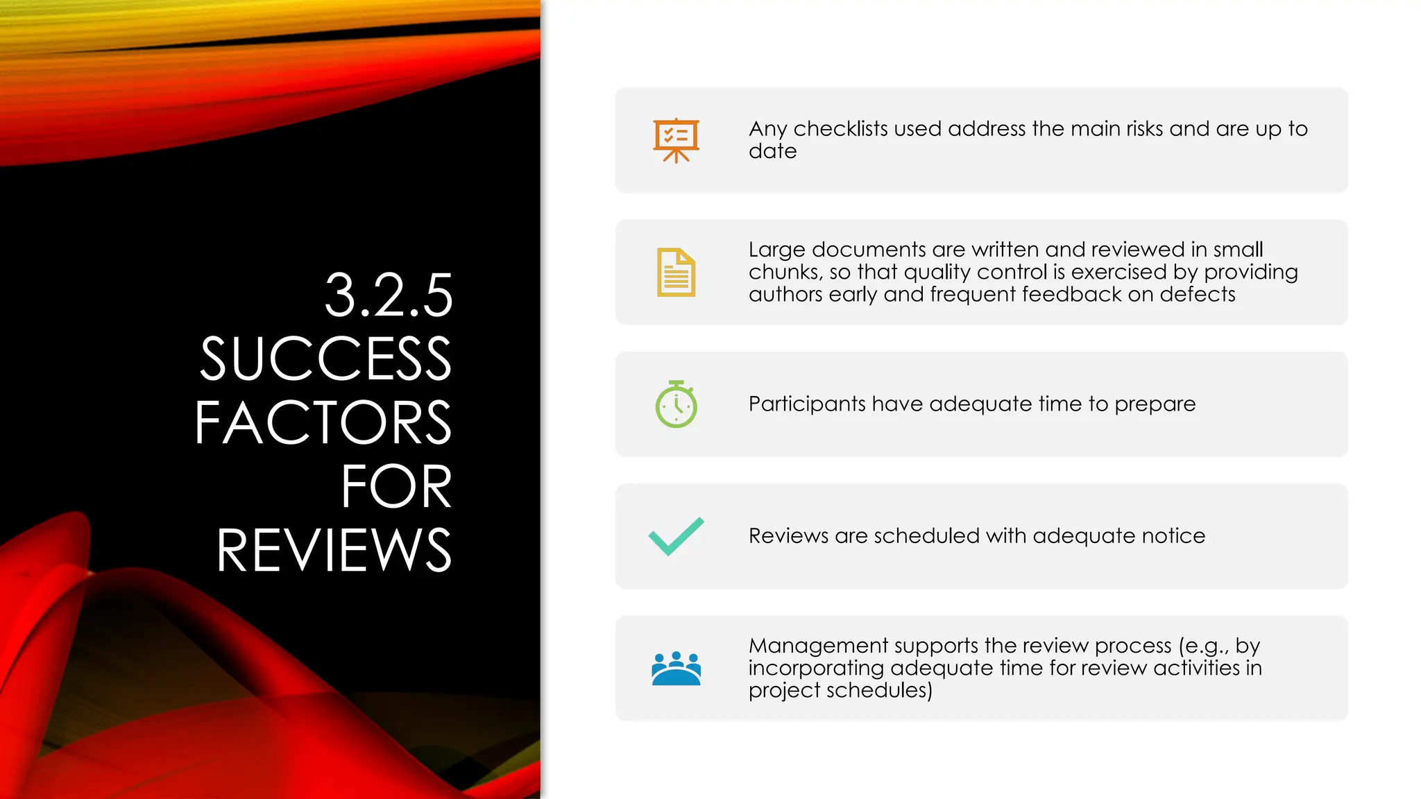 3.2.5
SUCCESS
FACTORS
FOR
REVIEWS
Any checklists used address the main risks and are up to
date
Large documents are written and reviewed in small
chunks, so that quality control is exercised by providing
authors early and frequent feedback on defects
Participants have adequate time to prepare
Reviews are scheduled with adequate notice
Management supports the review process (e.g., by
incorporating adequate time for review activities in
project schedules)
 