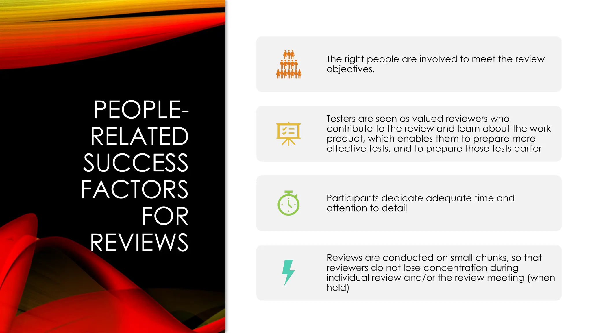 PEOPLE-
RELATED
SUCCESS
FACTORS
FOR
REVIEWS
The right people are involved to meet the review
objectives.
Testers are seen as valued reviewers who
contribute to the review and learn about the work
product, which enables them to prepare more
effective tests, and to prepare those tests earlier
Participants dedicate adequate time and
attention to detail
Reviews are conducted on small chunks, so that
reviewers do not lose concentration during
individual review and/or the review meeting (when
held)
 