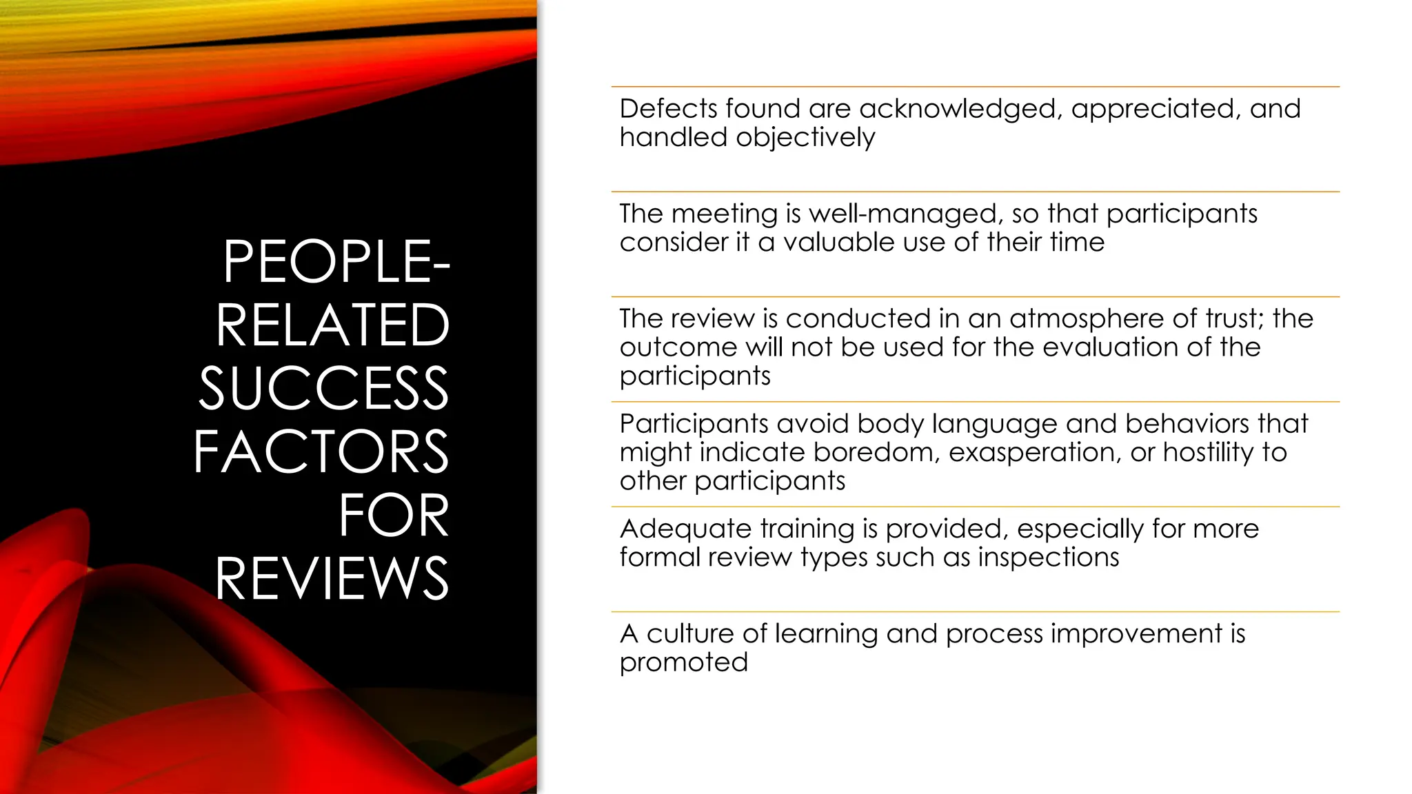 PEOPLE-
RELATED
SUCCESS
FACTORS
FOR
REVIEWS
Defects found are acknowledged, appreciated, and
handled objectively
The meeting is well-managed, so that participants
consider it a valuable use of their time
The review is conducted in an atmosphere of trust; the
outcome will not be used for the evaluation of the
participants
Participants avoid body language and behaviors that
might indicate boredom, exasperation, or hostility to
other participants
Adequate training is provided, especially for more
formal review types such as inspections
A culture of learning and process improvement is
promoted
 