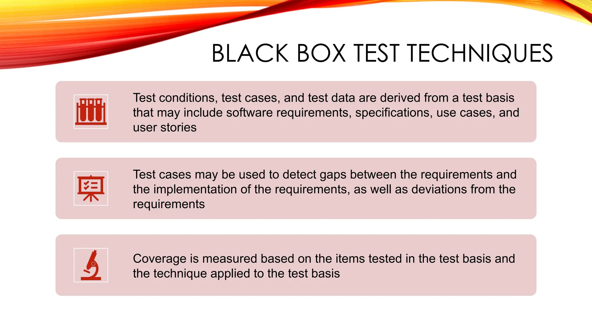 BLACK BOX TEST TECHNIQUES
Test conditions, test cases, and test data are derived from a test basis
that may include software requirements, specifications, use cases, and
user stories
Test cases may be used to detect gaps between the requirements and
the implementation of the requirements, as well as deviations from the
requirements
Coverage is measured based on the items tested in the test basis and
the technique applied to the test basis
 