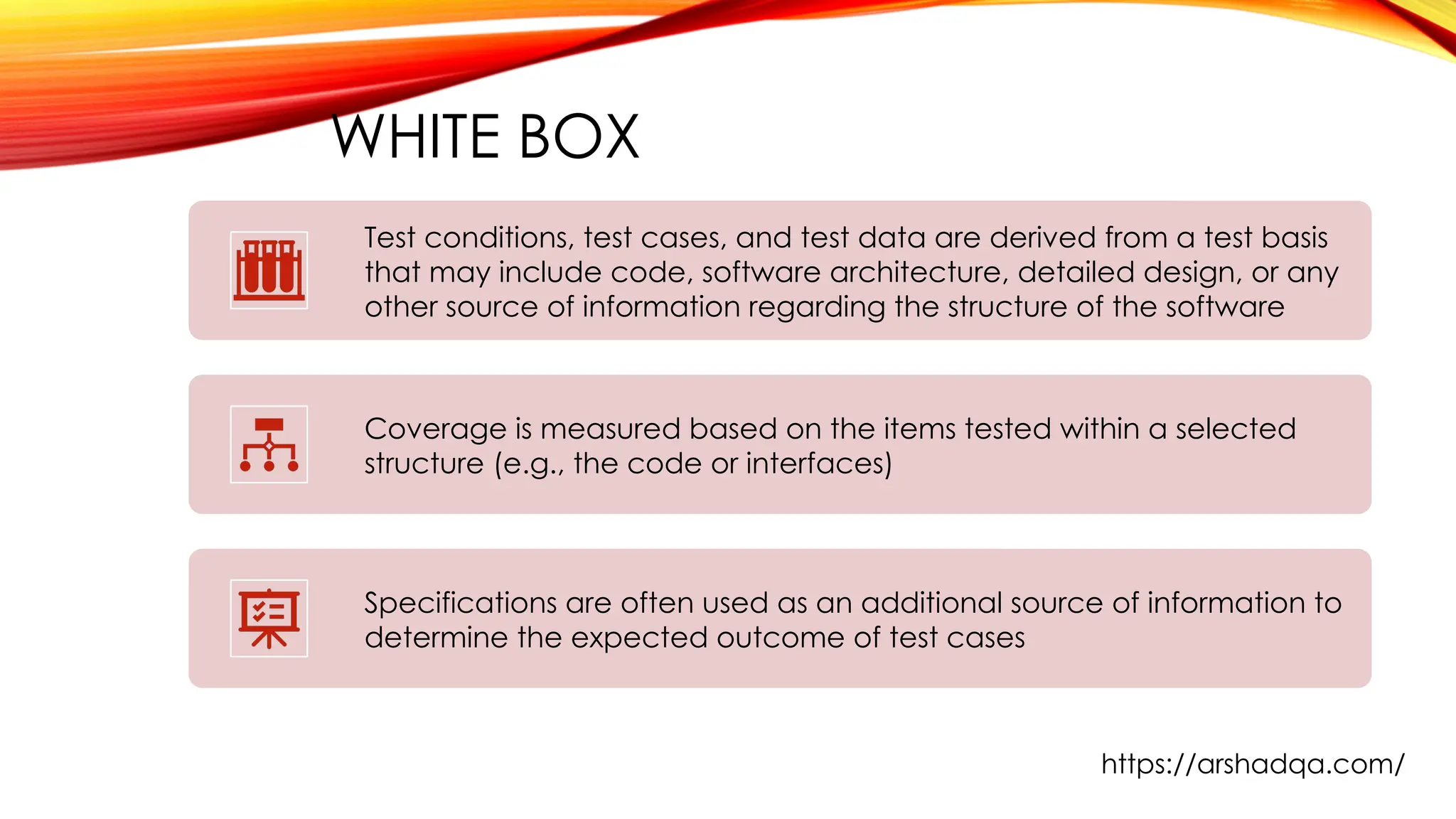 WHITE BOX
Test conditions, test cases, and test data are derived from a test basis
that may include code, software architecture, detailed design, or any
other source of information regarding the structure of the software
Coverage is measured based on the items tested within a selected
structure (e.g., the code or interfaces)
Specifications are often used as an additional source of information to
determine the expected outcome of test cases
https://arshadqa.com/
 