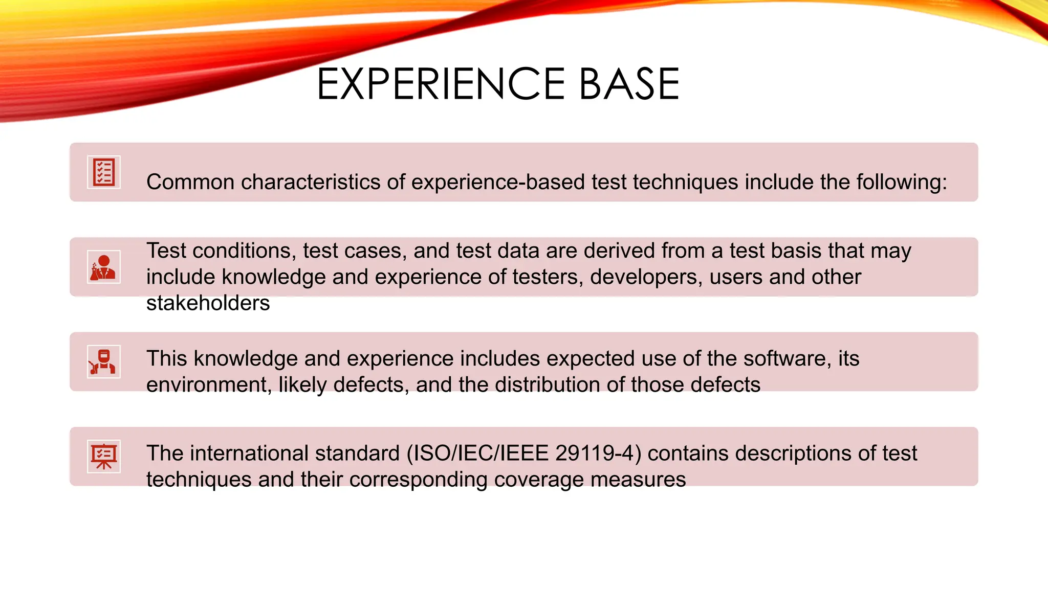 EXPERIENCE BASE
Common characteristics of experience-based test techniques include the following:
Test conditions, test cases, and test data are derived from a test basis that may
include knowledge and experience of testers, developers, users and other
stakeholders
This knowledge and experience includes expected use of the software, its
environment, likely defects, and the distribution of those defects
The international standard (ISO/IEC/IEEE 29119-4) contains descriptions of test
techniques and their corresponding coverage measures
 