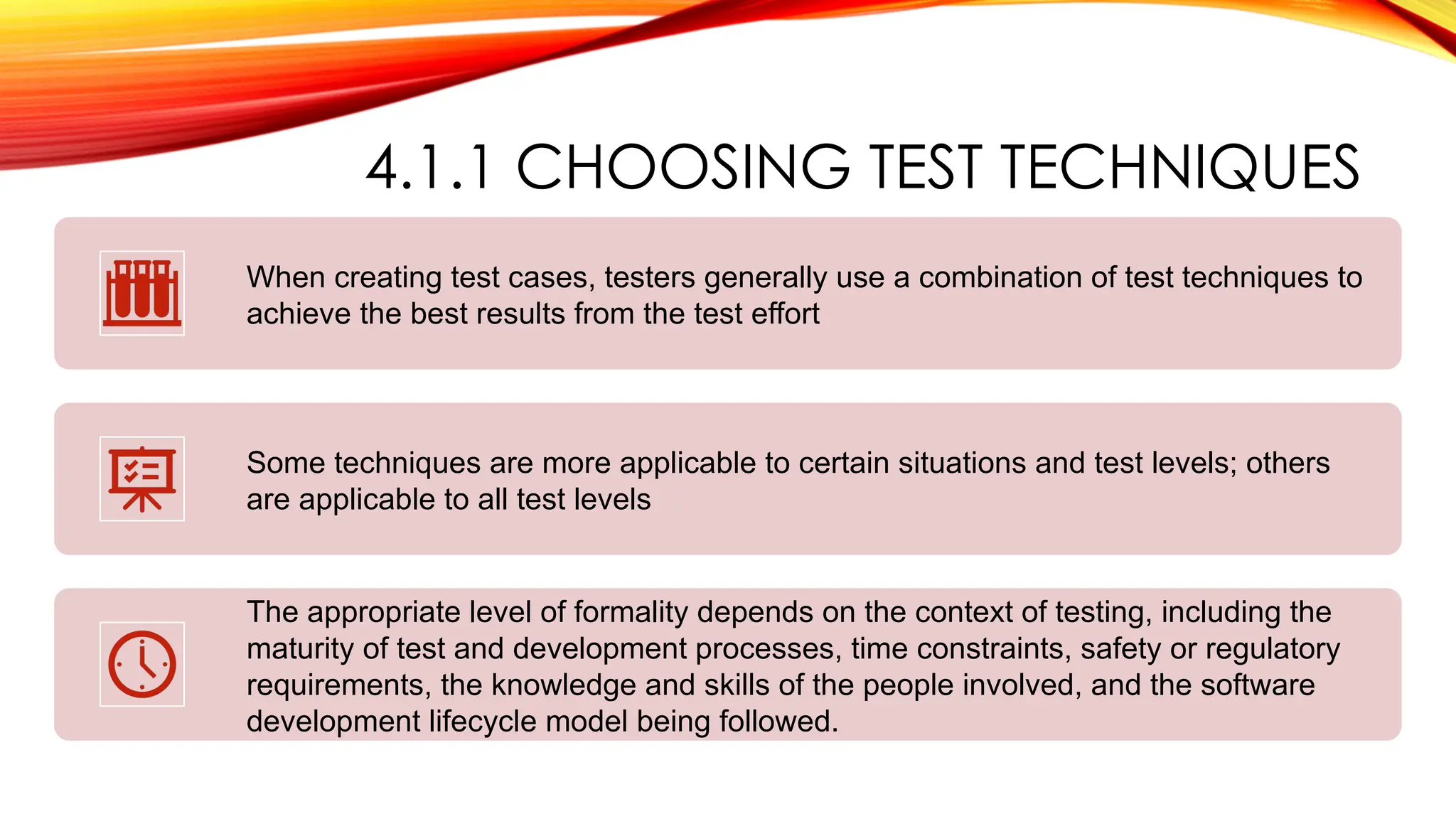 4.1.1 CHOOSING TEST TECHNIQUES
When creating test cases, testers generally use a combination of test techniques to
achieve the best results from the test effort
Some techniques are more applicable to certain situations and test levels; others
are applicable to all test levels
The appropriate level of formality depends on the context of testing, including the
maturity of test and development processes, time constraints, safety or regulatory
requirements, the knowledge and skills of the people involved, and the software
development lifecycle model being followed.
 